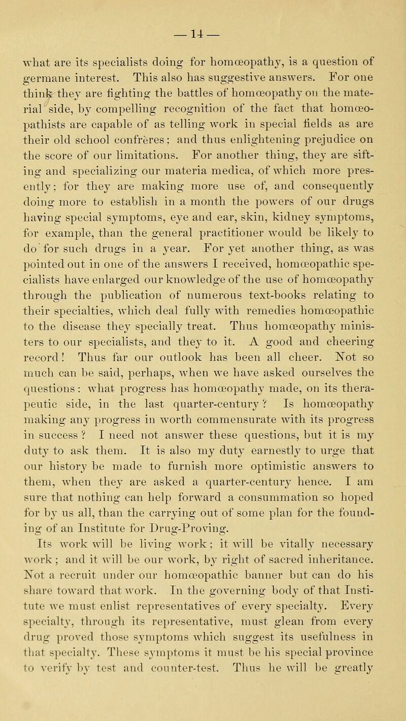 what are its specialists doing for liomoeopathy, is a question of germane interest. This also has suggestive answers. For one think they are lighting the battles of homoeopathy on the mate- rial side, by compelling recognition of the fact that homoeo- ptathists are capable of as telling work in special fields as are their old school confreres; and thus enlightening prejudice on the score of our limitations. For another thing, they are sift- ing and specializing our materia medica, of which more pres- ently ; for they are making more use of, and consequently doing more to establish in a month the powers of our drugs having special symptoms, eye and ear, skin, kidney symptoms, for example, than the general practitioner would be likely to do for such drugs in a year. For yet another thing, as was pointed out in one of the answers I received, homceopathic spe- cialists have enlarged our knowledge of the use of homoeopathy through the publication of numerous text-books relating to their specialties, which deal fully with remedies homoeopathic to the disease they specially treat. Thus homoeopathy minis- ters to our specialists, and they to it. A good and cheering record! Thus far our outlook has been all cheer. Kot so much can be said, perhaps, when we have asked ourselves the questions: what progress has homoeopathy made, on its thera- peutic side, in the last quarter-century ? Is homoeopathy making any progress in worth commensurate with its progress in success ? I need not answer these questions, but it is my duty to ask them. It is also my duty earnestly to urge that our history be made to furnish more optimistic answers to them, when they are asked a quarter-century hence. I am sure that nothing can help forward a consummation so hoped for by us all, than the carrying out of some plan for the found- ing of an Institute for Drug-Proving. Its work will be living work; it will be vitally necessary work ; and it will be our work, by right of sacred inheritance. l^ot a recruit under our homoeopathic banner but can do his share toward that work. In the governing body of that Insti- tute Ave must enlist representatives of every specialty. Every specialty, through its representative, must glean from every drug proved those symptoms which suggest its usefulness in that specialty. These symptoms it must be his special province to verify by test and counter-test. Thus he will be greatly