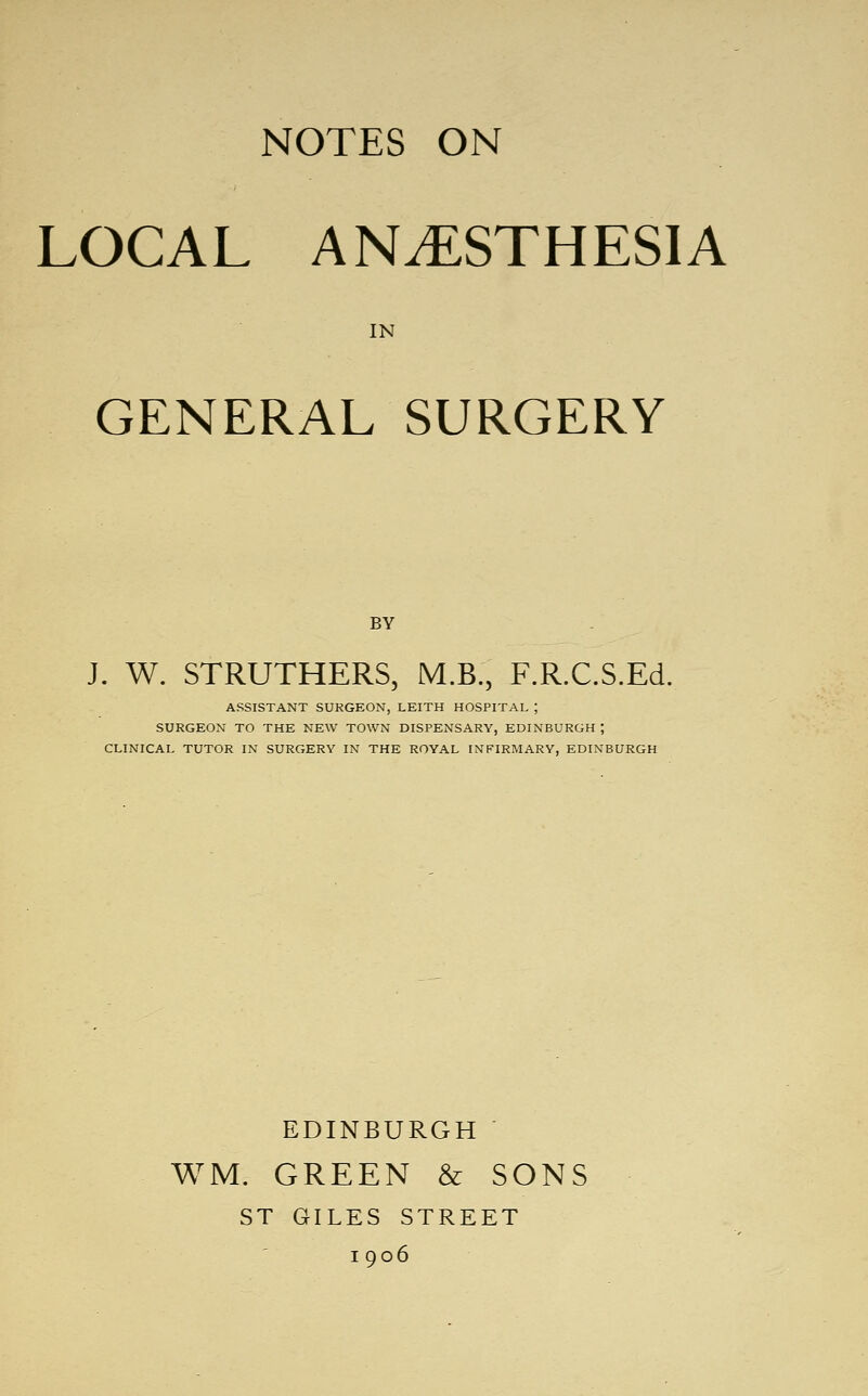 LOCAL ANESTHESIA IN GENERAL SURGERY BY J. W. STRUTHERS, M.B., F.R.C.S.Ed. ASSISTANT SUKGEON, LEITH HOSPITAL ; SURGEON TO THE NEW TOWN DISPENSARY, EDINBURGH ; CLINICAL TUTOR IN SURGERY IN THE ROYAL INFIRMARY, EDINBURGH EDINBURGH WM. GREEN & SONS ST GILES STREET I 906