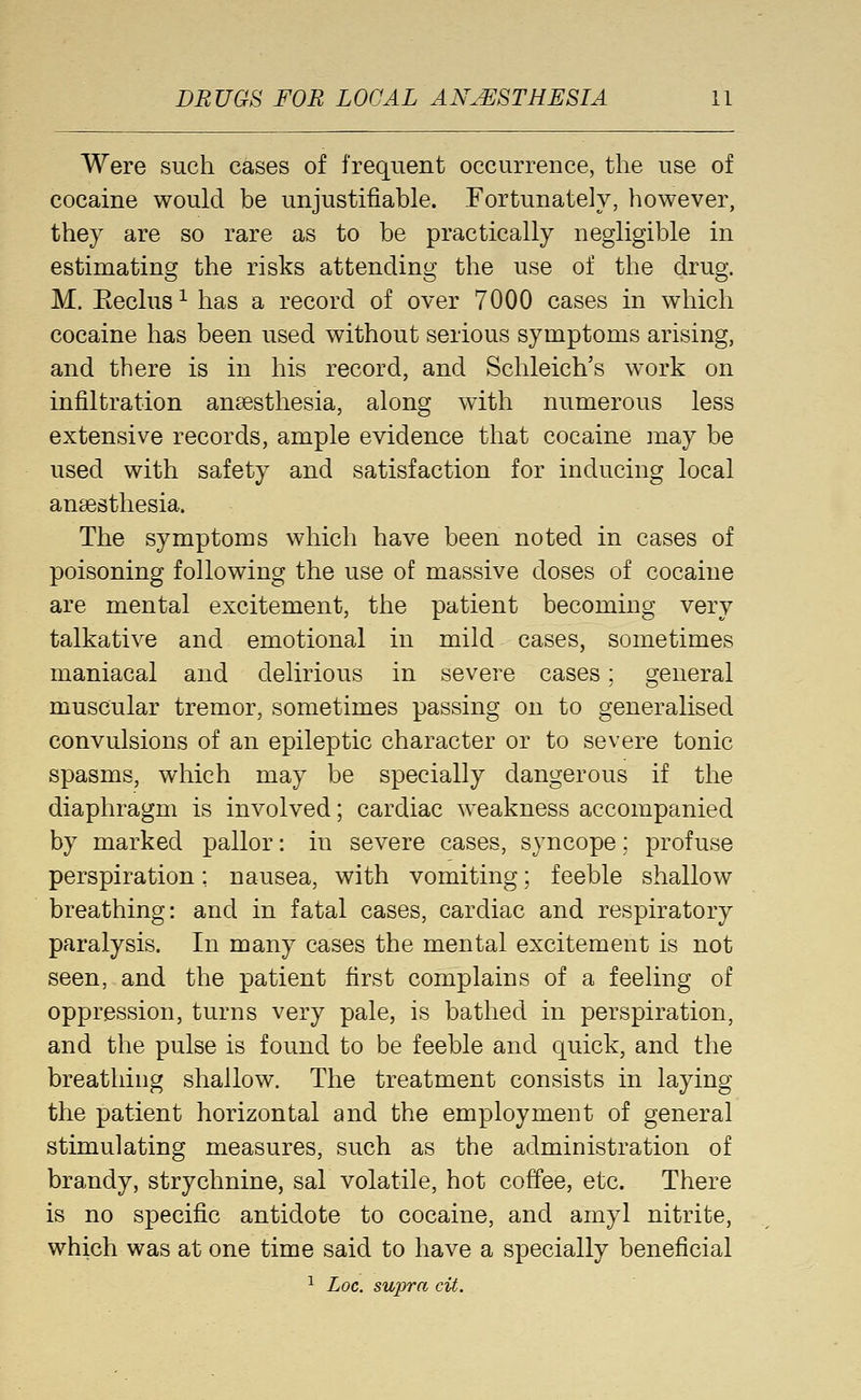 Were such cases of frequent occurrence, the use of cocaine would be unjustifiable. Fortunately, however, they are so rare as to be practically negligible in estimating the risks attending the use of the drug. M. Eeclus ^ has a record of over 7000 cases in which cocaine has been used without serious symptoms arising, and there is in his record, and Schleich's w^ork on infiltration anaesthesia, along with numerous less extensive records, ample evidence that cocaine may be used with safety and satisfaction for inducing local anaesthesia. The symptoms which have been noted in cases of poisoning following the use of massive doses of cocaine are mental excitement, the patient becoming very talkative and emotional in mild cases, sometimes maniacal and delirious in severe cases; general muscular tremor, sometimes passing on to generalised convulsions of an epileptic character or to severe tonic spasms, which may be specially dangerous if the diaphragm is involved; cardiac weakness accompanied by marked pallor: in severe cases, syncope; profuse perspiration; nausea, with vomiting; feeble shallow breathing: and in fatal cases, cardiac and respiratory paralysis. In many cases the mental excitement is not seen, and the patient first complains of a feeling of oppression, turns very pale, is bathed in perspiration, and the pulse is found to be feeble and quick, and the breathing shallow. The treatment consists in laying the patient horizontal and the employment of general stimulating measures, such as the administration of brandy, strychnine, sal volatile, hot coffee, etc. There is no specific antidote to cocaine, and amyl nitrite, which was at one time said to have a specially beneficial ^ Loc. sujyra cit.