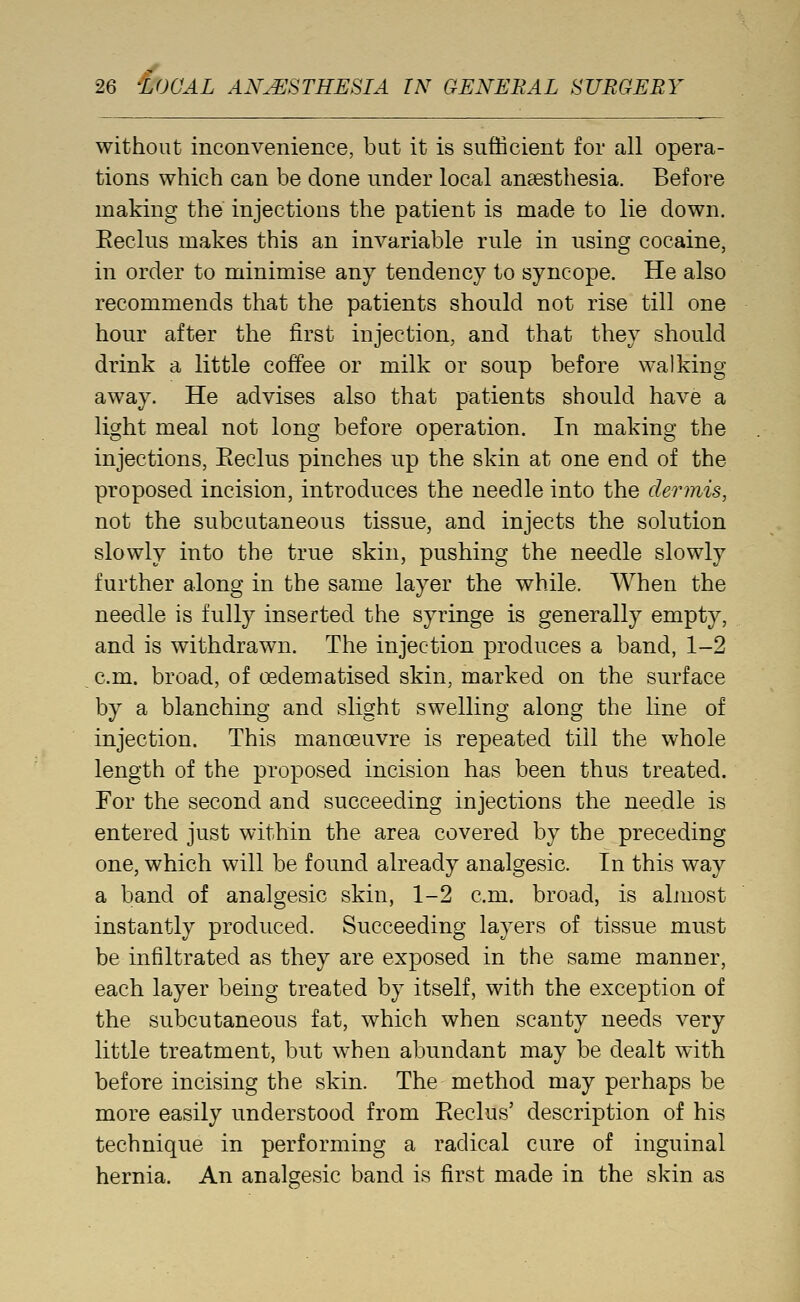 without inconvenience, but it is sufficient for all opera- tions which can be done under local anaesthesia. Before making the injections the patient is made to lie down. Eeclus makes this an invariable rule in using cocaine, in order to minimise any tendency to syncope. He also recommends that the patients should not rise till one hour after the first injection, and that they should drink a little coffee or milk or soup before walking away. He advises also that patients should have a light meal not long before operation. In making the injections, Eeclus pinches up the skin at one end of the proposed incision, introduces the needle into the dermis, not the subcutaneous tissue, and injects the solution slowly into the true skin, pushing the needle slowly further along in the same layer the while. When the needle is fully inserted the syringe is generally empty, and is withdrawn. The injection produces a band, 1-2 cm. broad, of oedematised skin, marked on the surface by a blanching and slight swelling along the line of injection. This manoeuvre is repeated till the whole length of the proposed incision has been thus treated. For the second and succeeding injections the needle is entered just within the area covered by the preceding one, which will be found already analgesic. In this way a band of analgesic skin, 1-2 cm. broad, is almost instantly produced. Succeeding layers of tissue must be infiltrated as they are exposed in the same manner, each layer being treated by itself, with the exception of the subcutaneous fat, which when scanty needs very little treatment, but when abundant may be dealt with before incising the skin. The method may perhaps be more easily understood from Eeclus' description of his technique in performing a radical cure of inguinal hernia. An analgesic band is first made in the skin as