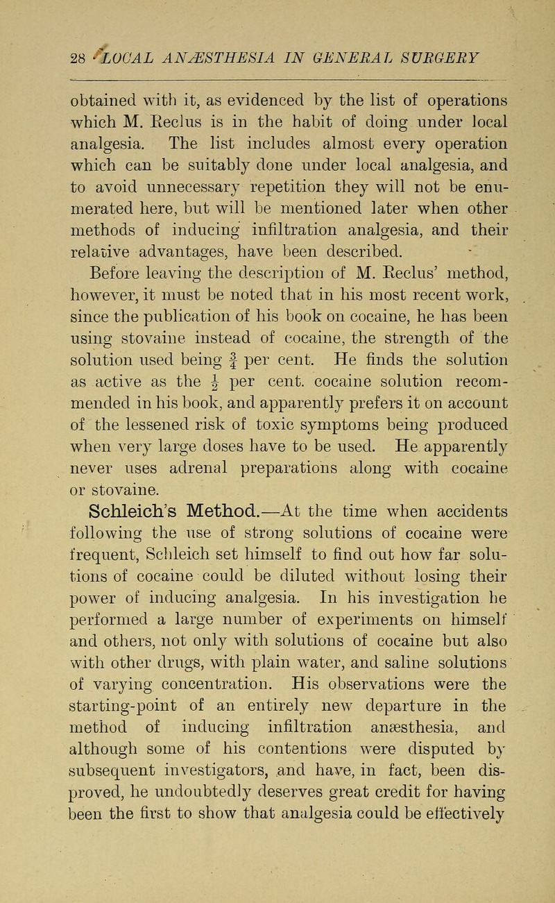 obtained with it, as evidenced by the list of operations which M. Eeclus is in the habit of doing under local analgesia. The list includes almost every operation which can be suitably done under local analgesia, and to avoid unnecessary repetition they will not be enu- merated here, but will be mentioned later when other methods of inducing infiltration analgesia, and their relative advantages, have been described. Before leaving the description of M. Eeclus' method, however, it must be noted that in his most recent work, since the publication of his book on cocaine, he has been using stovaine instead of cocaine, the strength of the solution used being J per cent. He finds the solution as active as the J per cent, cocaine solution recom- mended in his book, and apparently prefers it on account of the lessened risk of toxic symptoms being produced when very large doses have to be used. He apparently never uses adrenal preparations along with cocaine or stovaine. Schleich's Method.—At the time when accidents following the use of strong solutions of cocaine were frequent, Sclileich set himself to find out how far solu- tions of cocaine could be diluted without losing their power of inducing analgesia. In his investigation he performed a large number of experiments on himself and others, not only with solutions of cocaine but also with other drugs, with plain water, and saline solutions of varying concentration. His observations were the starting-point of an entirely new departure in the method of inducing infiltration anaesthesia, and although some of his contentions were disputed by subsequent investigators, ,and have, in fact, been dis- proved, he undoubtedly deserves great credit for having been the first to show that analgesia could be effectively