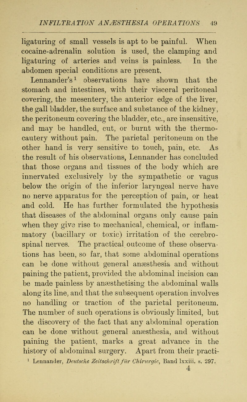 ligaturing of small vessels is apt to be painful. AVhen cocaine-adrenalin solution is used, the clamping and ligaturing of arteries and veins is painless. In the abdomen special conditions are present. Lennander's^ observations have shown that the stomach and intestines, with their visceral peritoneal covering, the mesentery, the anterior edge of the liver, the gall bladder, the surface and substance of the kidney, the peritoneum covering the bladder, etc., are insensitive, and may be handled, cut, or burnt with the thermo- cautery without pain. The parietal peritoneum on the other hand is very sensitive to touch, pain, etc. As the result of his observations, Lennander has concluded that those organs and tissues of the body which are innervated exclusively by the sympathetic or vagus below the origin of the inferior laryngeal nerve have no nerve apparatus for the perception of pain, or heat and cold. He has further formulated the hypothesis that diseases of the abdominal organs only cause pain when they give rise to mechanical, chemical, or inflam- matory (bacillary or toxic) irritation of the cerebro- spinal nerves. The practical outcome of these observa- tions has been, so far, that some abdominal operations can be done without general anaesthesia and without paining the patient, provided the abdominal incision can be made painless by anaesthetising the abdominal walls along its line, and that the subsequent operation involves no handling or traction of the parietal peritoneum. The number of such operations is obviously limited, but the discovery of the fact that any abdominal operation can be done without general anaesthesia, and without paining the patient, marks a great advance in the history of abdominal surgery. Apart from their practt- ^ Lennander, Deutsche Zeitschriftfur Chirurgie, Band Ixxiii. s. 297. 4