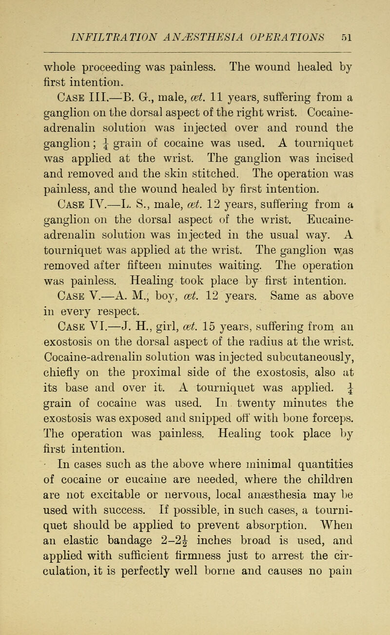 whole proceeding was painless. The wound healed by first intention. Case III.—^B. G., male, cet. 11 years, suffering from a ganglion on the dorsal aspect of the right wrist. Cocaine- adrenalin solution was injected over and round the ganglion; J grain of cocaine was used. A tourniquet was applied at the wrist. The ganglion was incised and removed and the skin stitched. The operation was painless, and the wound healed by first intention. Case IV.—L. S., male, cet. 12 years, suffering from a ganglion on the dorsal aspect of the wrist. Eucaine- adrenalin solution was injected in the usual way. A tourniquet was applied at the wrist. The ganglion was removed after fifteen minutes waiting. The operation was painless. Healing took place by first intention. Case V.—A. M., boy, cet. 12 years. Same as above in every respect. Case VI.—J. H., girl, cet. 15 years, suffering from an exostosis on the dorsal aspect of the radius at the wrist. Cocaine-adrenalin solution was injected subcutaneously, chiefly on the proximal side of the exostosis, also at its base and over it. A tourniquet was applied. ^ grain of cocaine was used. In twenty minutes the exostosis was exposed and snipped off with bone forceps. The operation was painless. Healing took place by first intention. • In cases such as the above where minimal quantities of cocaine or eucaine are needed, where the children are not excitable or nervous, local anaesthesia may be used with success. If possible, in such cases, a tourni- quet should be applied to prevent absorption. When an elastic bandage 2-2|^ inches broad is used, and applied with sufficient firmness just to arrest the cir- culation, it is perfectly well borne and causes no pain