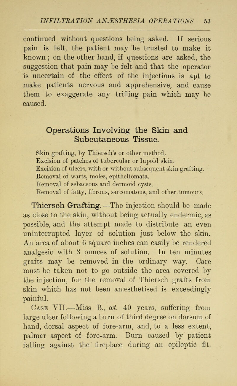 continued without questions being asked. If serious pain is felt, the patient may be trusted to make it known; on the other hand, if questions are asked, the suggestion that pain may be felt and that the operator is uncertain of the effect of the injections is apt to make patients nervous and apprehensive, and cause them to exaggerate any trifling pain which may be caused. Operations Involving the Skin and Subcutaneous Tissue. Skin grafting, by Thiersch's or other method. Excision of j)atches of tubercular or kipoid skin. Excision of ulcers, with or without subsequent skin grafting. Kemoval of warts, moles, epitheliomata. Eemoval of sebaceous and dermoid cysts. Removal of fatty, fibrous, sarcomatous, and other tumours. Thiersch Grafting. —The injection should be made as close to the skin, without being actually endermic, as possible, and the attempt made to distribute an even uninterrupted layer of solution just below the skin. An area of about 6 square inches can easily be rendered analgesic with 3 ounces of solution. In ten minutes grafts may be removed in the ordinary way. Care must be taken not to go outside the area covered by the injection, for the removal of Thiersch grafts from skin which has not been an.'esthetised is exceedingly painful. Case YII.—Miss B., cet. 40 years, suffering from large ulcer following a burn of third degree on dorsum of hand, dorsal aspect of fore-arm, and, to a less extent, palmar aspect of fore-arm. Burn caused by patient falling against the fireplace during an epileptic fit.