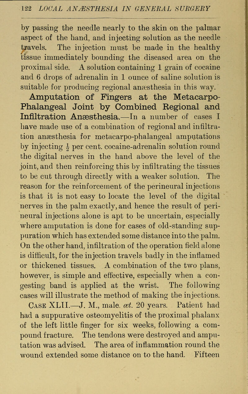 by passing the needle nearly to the skin on the palmar aspect of the hand, and injecting solution as the needle travels. The injection must be made in the healthy tissue immediately bounding the diseased area on the proximal side. A solution containing 1 grain of cocaine and 6 drops of adrenalin in 1 ounce of saline solution is suitable for producing regional anaesthesia in this way. Amputation of Fingers at the Metacarpo- phalangeal Joint by Combined Regional and Infiltration Anaesthesia.—In a number of cases I have made use of a combination of regional and infiltra- tion anaesthesia for metacarpo-phalangeal amputations by injecting J per cent, cocaine-adrenalin solution.round the digital nerves in the hand above the level of the joint, and then reinforcing this by infiltrating the tissues to be cut through directly with a weaker solution. The reason for the reinforcement of the perineural injections is that it is not easy to locate the level of the digital nerves in the palm exactly, and hence the result of peri- neural injections alone is apt to be uncertain, especially where amputation is done for cases of old-standing sup- puration which has extended some distance into the palm. On the other hand, infiltration of the operation field alone is difficult, for the injection travels badly in the inflamed or thickened tissues. A combination of the two plans, however, is simple and effective, especially when a con- gesting band is applied at the wrist. The following cases will illustrate the method of making the injections. Case XLTI.—J. M., male. cet. 20 years. Patient had had a suppurative osteomyelitis of the proximal phalanx of the left little finger for six weeks, following a com- pound fracture. The tendons were destroyed and ampu- tation was advised. The area of inflammation round the wound extended some distance on to the hand. Fifteen