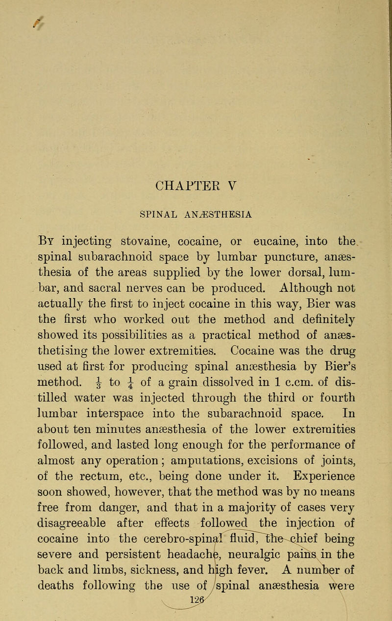 / CHAPTER V SPINAL ANAESTHESIA By injecting stovaine, cocaine, or eucaine, into the, spinal subarachnoid space by lumbar puncture, anaes- thesia of the areas supplied by the lower dorsal, lum- bar, and sacral nerves can be produced. Although not actually the first to inject cocaine in this way. Bier was the first who worked out the method and definitely showed its possibilities as a practical method of anaes- thetising the lower extremities. Cocaine was the drug used at first for producing spinal anaesthesia by Bier's method. J to J of a grain dissolved in 1 c.cm. of dis- tilled water was injected through the third or fourth lumbar interspace into the subarachnoid space. In about ten minutes anaesthesia of the lower extremities followed, and lasted long enough for the performance of almost any operation; amputations, excisions of joints, of the rectum, etc., being done under it. Experience soon showed, however, that the method was by no means free from danger, and that in a majority of cases very disagreeable after effects followed the injection of cocaine into the cerebro-spinal fluidT^he-^hief being severe and persistent headache, neuralgic pains in the back and limbs, sickness, and high fever. A number of deaths following the use of/spinal anaesthesia were