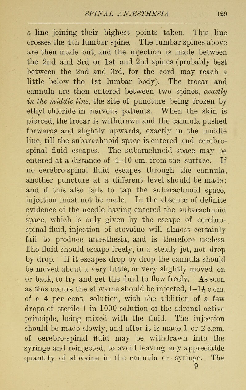 a. line joining their highest points taken. This line crosses the 4th lumbar spine. The lumbar spines above are then made out, and the injection is made between the 2nd and 3rd or 1st and 2nd spines (probably best between the 2nd and 3rd, for the cord may reach a little below the 1st lumbar body). The trocar and cannula are then entered between two spines, exactly in the wdddle line, the site of puncture being frozen by ethyl chloride in nervous patients. When the skin is pierced, the trocar is withdrawn and the cannula pushed forwards and slightly upwards, exactly in the middle line, till the subarachnoid space is entered and cerebro- spinal fluid escapes. The subarachnoid space may be entered at a distance of 4-10 cm. from the surface. If no cerebro-spinal fluid escapes through the cannula, another puncture at a different level should be made; and if this also fails to tap the subarachnoid space, injection must not be made. In the absence of definite evidence of the needle having entered the subarachnoid space, which is only given by the escape of cerebro- spinal fluid, injection of stovaine will almost certainly fail to produce anaesthesia, and is therefore useless. The fluid should escape freely, in a steady jet, not drop by drop. If it escapes drop by drop the cannula should be moved about a very little, or very slightly moved on or back, to try and get the fluid to flow freely. As soon as this occurs the stovaine should be injected, 1-1J c.cm. of a 4 per cent, solution, with the addition of a few drops of sterile 1 in 1000 solution of the adrenal active principle, being mixed with the fluid. The injection should be made slowly, and after it is made 1 or 2 c.cm. of cerebro-spinal fluid may be withdrawn into the syringe and reinjected, to avoid leaving any appreciable quantity of stovaine in the cannula or syringe. The 9