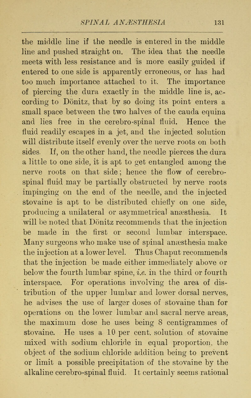 the middle line if the needle is entered in the middle line and pushed straight on. The idea that the needle meets with less resistance and is more easily guided if entered to one side is apparently erroneous, or has had too much importance attached to it. The importance of piercing the dura exactly in the middle line is, ac- cording to Donitz, that by so doing its point enters a small space between the two halves of the cauda equina and lies free in the cerebro-spinal fluid. Hence the fluid readily escapes in a jet, and the injected solution will distribute itself evenly over the nerve roots on both sides. If, on the other hand, the needle pierces the dura a little to one side, it is apt to get entangled among the nerve roots on that side; hence the flow of cerebro- spinal fluid may be partially obstructed by nerve roots impinging on the end of the needle, and the injected stovaine is apt to be distributed chiefly on one side, producing a unilateral or asymmetrical anaesthesia. It will be noted that Donitz recommends that the injection be made in the first or second lumbar interspace. Many surgeons who make use of spinal aucesthesia make the injection at a lower level. Thus Chaput recommends that the injection be made either immediately above or below the fourth lumbar spine, i.e. in the third or fourth interspace. For operations involving the area of dis- tribution of the upper lumbar and lower dorsal nerves, he advises the use of larger doses of stovaine than for operations on the lower lumbar and sacral nerve areas, the maximum dose he uses beino- 8 centigrammes of stovaine. He uses a 10 per cent, solution of stovaine mixed with sodium chloride in equal proportion, the object of the sodium chloride addition being to prevent or limit a possible precipitation of the stovaine by the alkaline cerebro-spinal fluid. It certainly seems rational