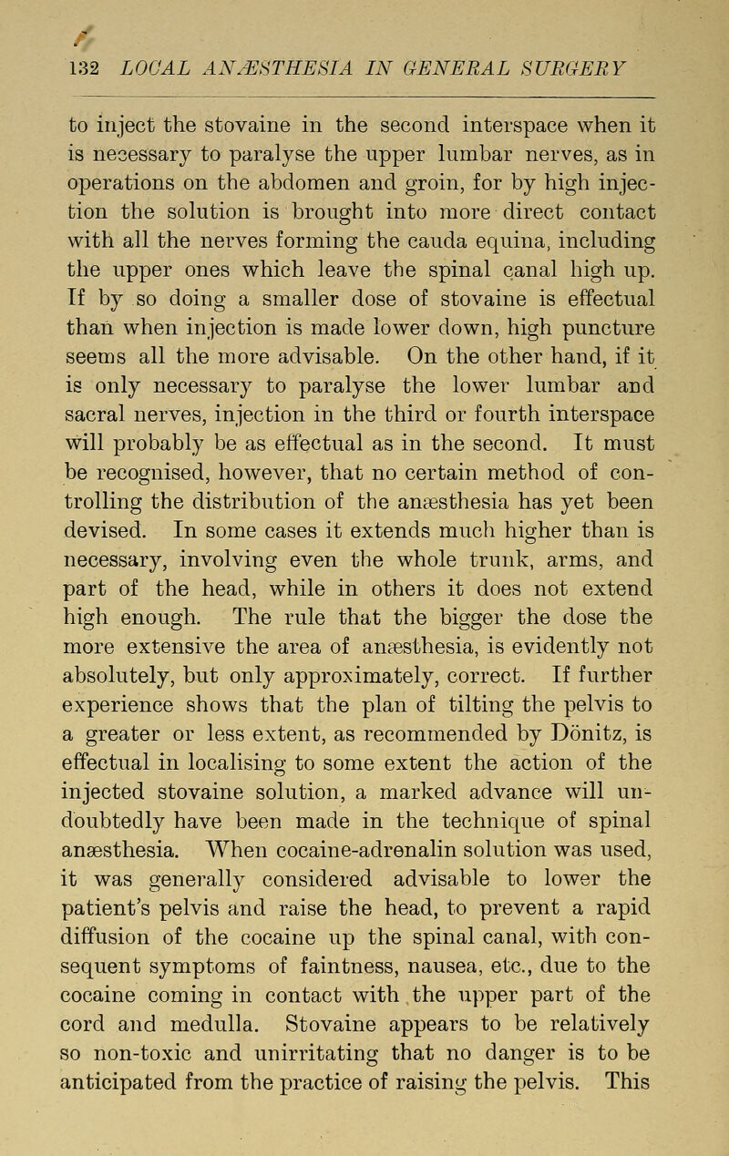 / 132 LOCAL ANESTHESIA IN GENERAL SURGERY to inject the stovairie in the second interspace when it is necessary to paralyse the upper lumbar nerves, as in operations on the abdomen and groin, for by high injec- tion the solution is brought into more direct contact with all the nerves forming the cauda equina, including the upper ones which leave the spinal canal high up. If by so doing a smaller dose of stovaine is effectual than when injection is made lower down, high puncture seems all the more advisable. On the other hand, if it is only necessary to paralyse the lower lumbar and sacral nerves, injection in the third or fourth interspace will probably be as effectual as in the second. It must be recognised, however, that no certain method of con- trolling the distribution of the angesthesia has yet been devised. In some cases it extends much higher than is necessary, involving even the whole trunk, arms, and part of the head, while in others it does not extend high enough. The rule that the bigger the dose the more extensive the area of anaesthesia, is evidently not absolutely, but only approximately, correct. If further experience shows that the plan of tilting the pelvis to a greater or less extent, as recommended by Donitz, is effectual in localising to some extent the action of the injected stovaine solution, a marked advance will un- doubtedly have been made in the technique of spinal anaesthesia. When cocaine-adrenalin solution was used, it was generally considered advisable to lower the patient's pelvis and raise the head, to prevent a rapid diffusion of the cocaine up the spinal canal, with con- sequent symptoms of faintness, nausea, etc., due to the cocaine coming in contact with the upper part of the cord and medulla. Stovaine appears to be relatively so non-toxic and unirritating that no danger is to be anticipated from the practice of raising the pelvis. This