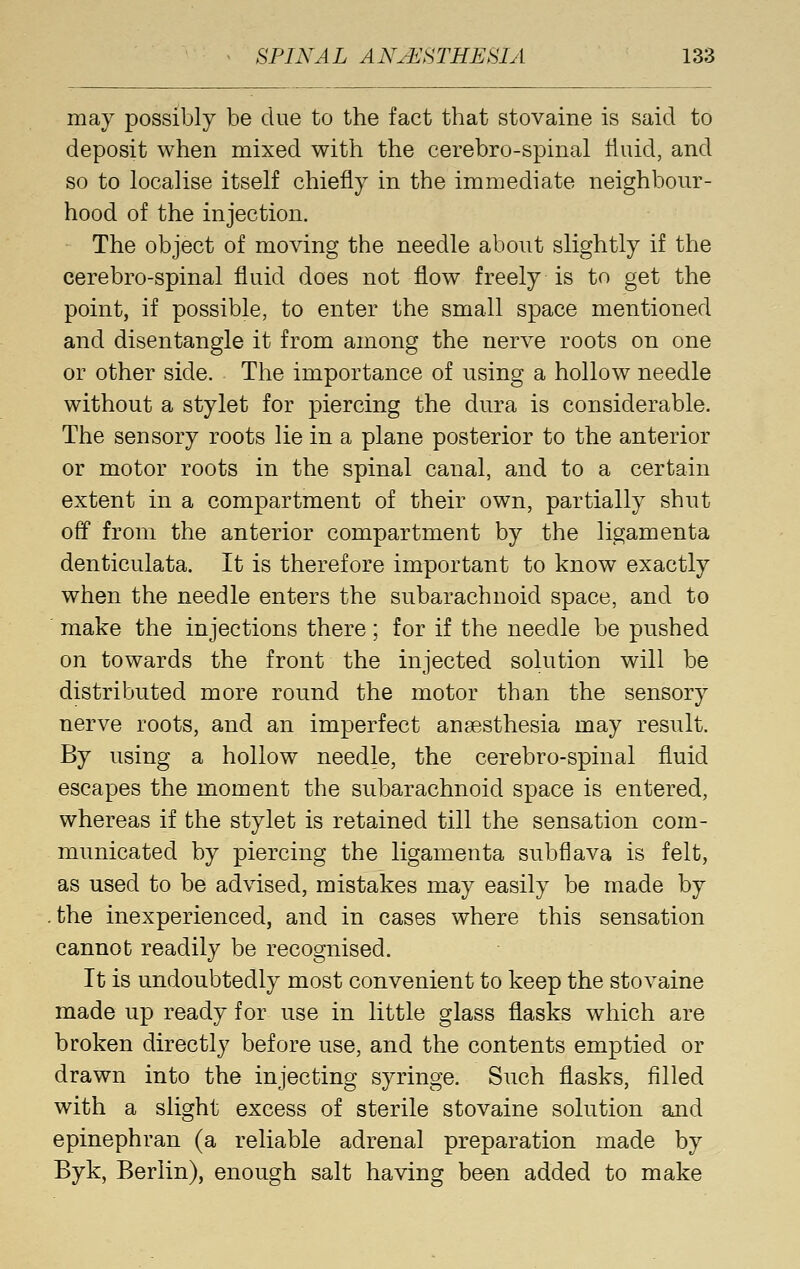 may possibly be clue to the fact that stovaine is said to deposit when mixed with the cerebro-spinal fluid, and so to localise itself chiefly in the immediate neighbour- hood of the injection. The object of moving the needle about slightly if the cerebro-spinal fluid does not flow freely is to get the point, if possible, to enter the small space mentioned and disentangle it from among the nerve roots on one or other side. The importance of using a hollow needle without a stylet for piercing the dura is considerable. The sensory roots lie in a plane posterior to the anterior or motor roots in the spinal canal, and to a certain extent in a compartment of their own, partially shut off from the anterior compartment by the ligamenta denticulata. It is therefore important to know exactly when the needle enters the subarachnoid space, and to make the injections there; for if the needle be pushed on towards the front the injected solution will be distributed more round the motor than the sensory nerve roots, and an imperfect anaesthesia may result. By using a hollow needle, the cerebro-spinal fluid escapes the moment the subarachnoid space is entered, whereas if the stylet is retained till the sensation com- municated by piercing the ligamenta subflava is felt, as used to be advised, mistakes may easily be made by .the inexperienced, and in cases where this sensation cannot readily be recognised. It is undoubtedly most convenient to keep the stovaine made up ready for use in little glass flasks which are broken directly before use, and the contents emptied or drawn into the injecting syringe. Such flasks, filled with a slight excess of sterile stovaine solution and epinephran (a reliable adrenal preparation made by Byk, Berlin), enough salt having been added to make