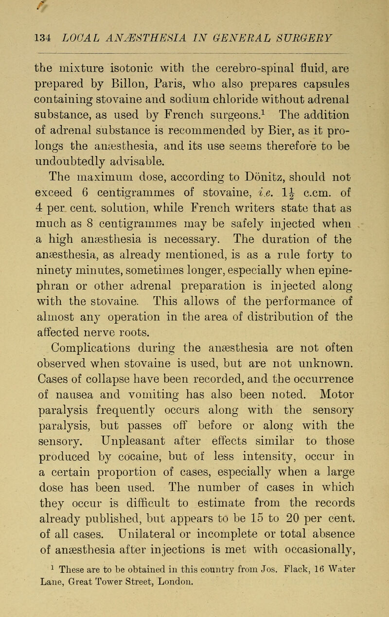 the mixture isotonic with the cerebro-spinal fluid, are prepared by Billon, Paris, who also prepares capsules containing stovaine and sodium chloride without adrenal substance, as used by French surgeons.^ The addition of adrenal substance is recommended by Bier, as it pro- longs the anaesthesia, and its use seems therefore to be undoubtedly advisable. The maximum dose, according to Donitz, should not exceed 6 centigrammes of stovaine, i.e. IJ c.cm. of 4 per cent, solution, while French writers state that as much as 8 centigrammes may be safely injected when a high anaesthesia is necessary. The duration of the anaesthesia, as already mentioned, is as a rule forty to ninety minutes, sometimes longer, especially when epine- phran or other adrenal preparation is injected along with the stovaine. This allows of the performance of almost any operation in the area of distribution of the affected nerve roots. Complications during the anaesthesia are not often observed when stovaine is used, but are not unknown. Cases of collapse have been recorded, and the occurrence of nausea and vomiting has also been noted. Motor paralysis frequently occurs along with the sensory paralysis, but passes off before or along with the sensory. Unpleasant after effects similar to those produced by cocaine, but of less intensity, occur in a certain proportion of cases, especially when a large dose has been used. The number of cases in which they occur is difficult to estimate from the records already published, but appears to be 15 to 20 per cent, of all cases. Unilateral or incomplete or total absence of anaesthesia after injections is met with occasionally, ^ These are to be obtained in this country from Jos. Flack, 16 Water Lane, Great Tower Street, London.