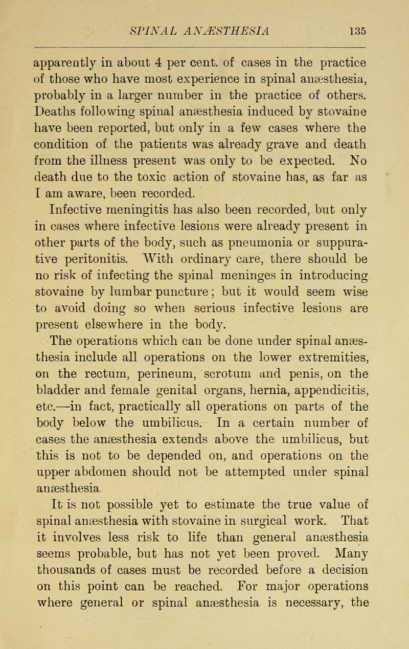 apparently in about 4 per cent, of cases in the practice of those who have most experience in spinal anaesthesia, probably in a larger number in the practice of others. Deaths following spinal anaesthesia induced by stovaine have been reported, but only in a few cases where the condition of the patients was already grave and death from the illness present was only to be expected. No death due to the toxic action of stovaine has, as far as I am aware, been recorded. Infective meningitis has also been recorded, but only in cases where infective lesions were already present in other parts of the body, such as pneumonia or suppura- tive peritonitis. With ordinary care, there should be no risk of infecting the spinal meninges in introducing stovaine by lumbar puncture; but it would seem wise to avoid doing so when serious infective lesions are present elsewhere in the body. The operations which can be done under spinal anses- thesia include all operations on the lower extremities, on the rectum, perineum, scrotum and penis, on the bladder and female genital organs, hernia, appendicitis, etc.—in fact, practically all operations on parts of the body below the umbilicus. In a certain number of cases the anaesthesia extends above the umbilicus, but this is not to be depended on, and operations on the upper abdomen should not be attempted under spinal anaesthesia. It is not possible yet to estimate the true value of spinal anaesthesia with stovaine in surgical work. That it involves less risk to life than general anaesthesia seems probable, but has not yet been proved. Many thousands of cases must be recorded before a decision on this point can be reached. For major operations where general or spinal anaesthesia is necessary, the