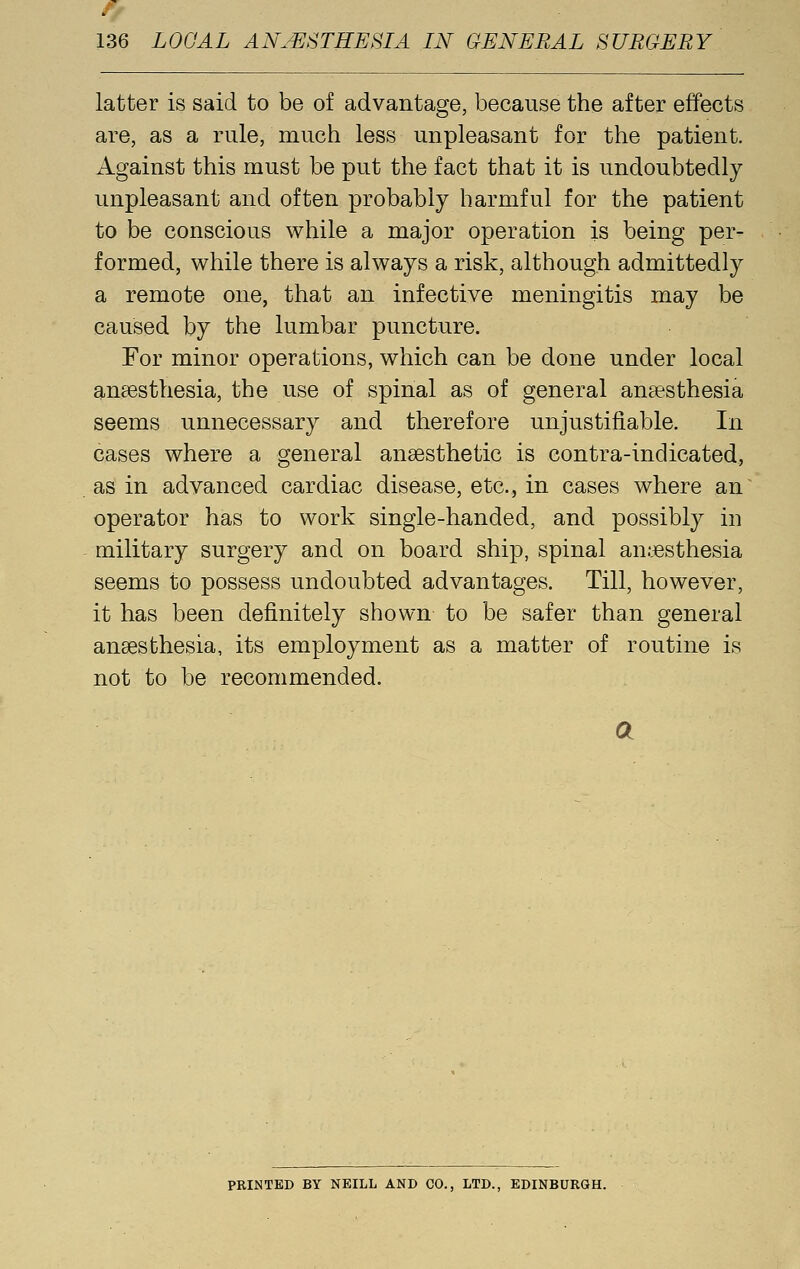 latter is said to be of advantage, because the after effects are, as a rule, much less unpleasant for the patient. Against this must be put the fact that it is undoubtedly unpleasant and often probably harmful for the patient to be conscious while a major operation is being per- formed, while there is always a risk, although admittedly a remote one, that an infective meningitis may be caused by the lumbar puncture. For minor operations, which can be done under local ansesthesia, the use of spinal as of general aucesthesia seems unnecessary and therefore unjustifiable. In cases where a general anaesthetic is contra-indicated, as in advanced cardiac disease, etc., in cases where an operator has to work single-handed, and possibly in military surgery and on board ship, spinal anesthesia seems to possess undoubted advantages. Till, however, it has been definitely shown to be safer than general anaesthesia, its employment as a matter of routine is not to be recommended. a FEINTED BY NEILL AND CO., LTD., EDINBURGH.