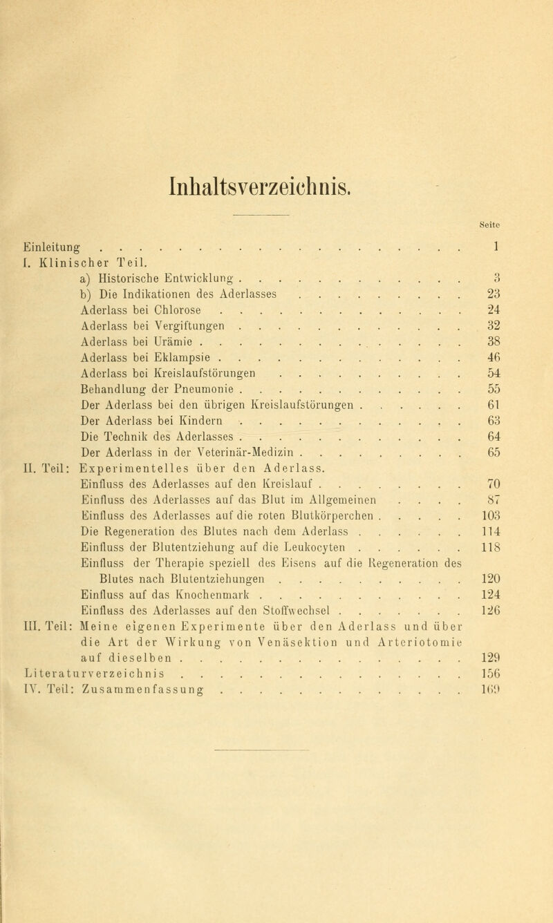 Inhaltsverzeichnis. Seite Einleitung 1 I. Klinischer Teil. a) Historische Entwicklung 3 b) Die Indikationen des Aderlasses 23 Aderlass bei Chlorose 24 Aderlass bei Vergiftungen 32 Aderlass bei Urämie 38 Aderlass bei Eklampsie 46 Aderlass boi Kreislaufstörungen 54 Behandlung der Pneumonie 55 Der Aderlass bei den übrigen Kreislaufstörungen 61 Der Aderlass bei Kindern 63 Die Technik des Aderlasses 64 Der Aderlass in der Veterinär-Medizin 65 II. Teil: Experimentelles über den Aderlass. Einfluss des Aderlasses auf den Kreislauf 70 Einfluss des Aderlasses auf das Blut im Allgemeinen .... 87 Einfluss des Aderlasses auf die roten Blutkörperchen 103 Die Regeneration des Blutes nach dem Aderlass 114 Einfluss der Blutentziehung auf die Leukocyten 118 Einfluss der Therapie speziell des Eisens auf die Regeneration des Blutes nach Blutentziehungen 120 Einfluss auf das Knochenmark 124 Einfluss des Aderlasses auf den Stoffwechsel 126 III. Teil: Meine eigenen Experimente über den Aderlass und über die Art der Wirkung von Venäsektion und Arteriotomie aufdieselben 129 Literaturverzeichnis 156 IV. Teil: Zusammenfassung 169