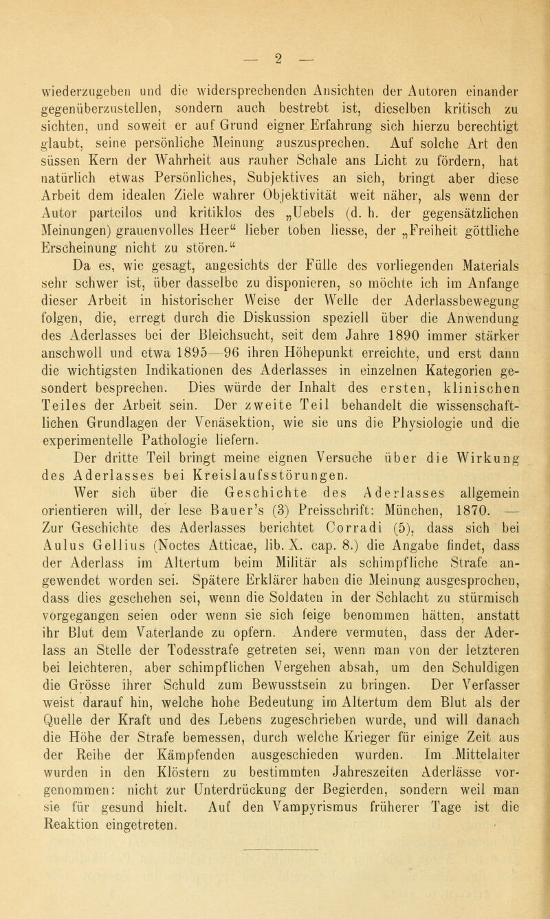 wiederzugeben und die widersprechenden Ansichten der Autoren einander gegenüberzustellen, sondern auch bestrebt ist, dieselben kritisch zu sichten, und soweit er auf Grund eigner Erfahrung sich hierzu berechtigt glaubt, seine persönliche Meinung auszusprechen. Auf solche Art den süssen Kern der Wahrheit aus rauher Schale ans Licht zu fördern, hat natürlich etwas Persönliches, Subjektives an sich, bringt aber diese Arbeit dem idealen Ziele wahrer Objektivität weit näher, als wenn der Autor parteilos und kritiklos des „Uebels (d. h. der gegensätzlichen Meinungen) grauenvolles Heer lieber toben Hesse, der „Freiheit göttliche Erscheinung nicht zu stören. Da es, wie gesagt, angesichts der Fülle des vorliegenden Materials sehr schwer ist, über dasselbe zu disponieren, so möchte ich im Anfange dieser Arbeit in historischer Weise der Welle der Aderlassbewegung folgen, die, erregt durch die Diskussion speziell über die Anwendung des Aderlasses bei der Bleichsucht, seit dem Jahre 1890 immer stärker anschwoll und etwa 1895—96 ihren Höhepunkt erreichte, und erst dann die wichtigsten Indikationen des Aderlasses in einzelnen Kategorien ge- sondert besprechen. Dies würde der Inhalt des ersten, klinischen Teiles der Arbeit sein. Der zweite Teil behandelt die wissenschaft- lichen Grundlagen der Venäsektion, wie sie uns die Physiologie und die experimentelle Pathologie liefern. Der dritte Teil bringt meine eignen Versuche über die Wirkung des Aderlasses bei Kreislaufsstörungen. Wer sich über die Geschichte des Aderlasses allgemein orientieren will, der lese Bauer's (3) Preisschrift: München, 1870. — Zur Geschichte des Aderlasses berichtet Corradi (5), dass sich bei Aulus Gellius (Noctes Atticae, lib. X. cap. 8.) die Angabe findet, dass der Aderlass im Altertum beim Militär als schimpfliche Strafe an- gewendet worden sei. Spätere Erklärer haben die Meinung ausgesprochen, dass dies geschehen sei, wenn die Soldaten in der Schlacht zu stürmisch vorgegangen seien oder wenn sie sich feige benommen hätten, anstatt ihr Blut dem Vaterlande zu opfern. Andere vermuten, dass der Ader- lass an Stelle der Todesstrafe getreten sei, wenn man von der letzteren bei leichteren, aber schimpflichen Vergehen absah, um den Schuldigen die Grösse ihrer Schuld zum Bewusstsein zu bringen. Der Verfasser weist darauf hin, welche hohe Bedeutung im Altertum dem Blut als der Quelle der Kraft und des Lebens zugeschrieben wurde, und will danach die Höhe der Strafe bemessen, durch welche Krieger für einige Zeit aus der Reihe der Kämpfenden ausgeschieden wurden. Im Mittelalter wurden in den Klöstern zu bestimmten Jahreszeiten Aderlässe vor- genommen: nicht zur Unterdrückung der Begierden, sondern weil man sie für gesund hielt. Auf den Vampyrismus früherer Tage ist die Reaktion eingetreten.