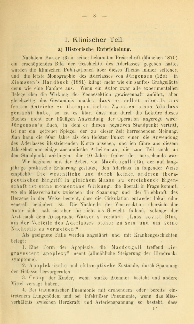 I. Klinischer Teil, a) Historische Eiitwickelung. Nachdem Bauer (3) in seiner bekannten Preisschrift (München 1870) ein erschöpfendes Bild der Geschichte des Aderlasses gegeben hatte, wurden die klinischen Publikationen über dieses Thema immer seltener, und die letzte Monographie des Aderlasses von Jürgensen (12a) in Ziemssen's Handbuch (1881) klingt mehr wie ein sanftes Grabgeläute denn wie eine Fanfare aus. Wenn ein Autor zwar alle experimentellen Belege über die Wirkung der Venaesektion gewissenhaft anführt, aber gleichzeitig das Geständnis macht: dass er selbst niemals aus freiem Antriebe zu therapeutischen Zwecken einen Aderlass gemacht habe, so ist es klar, dass man durch die Lektüre dieses Buches nicht zur häufigen Anwendung der Operation angeregt wird: Jürgensen's Buch, in dem er diesen negativen Standpunkt vertritt, ist nur ein getreuer Spiegel der zu dieser Zeit herrschenden Meinung. Man kann die 80er Jahre als den tiefsten Punkt einer die Anwendung des Aderlasses illustrierenden Kurve ansehen, und ich führe aus diesem Jahrzehnt nur einige ausländische Arbeiten an, die zum Teil noch an den Standpunkt anklingen, der 40 Jahre früher der herrschende war. Wir beginnen mit der Arbeit von Macdougall (15), der auf lang- jährige praktische Erfahrung gestützt, den Aderlass in folgender Weise empfiehlt: Die wesentliche und durch keinen anderen thera- peutischen Eingriff in gleichem Masse zu erreichende Eigen- schaft ist seine momentane Wirkung, die überall in Frage kommt, wo ein Missverhältnis zwischen der Spannung und der Triebkraft des Heizens in der Weise besteht, dass die Cirkulation entweder lokal oder generell behindert ist. Die Nachteile der Venaesektion übersieht der Autor nicht, hält sie aber für nicht ins Gewicht fallend, solange der Arzt nach dem Ausspruche Watson's verfährt: „Lass soviel Blut, um der Vorteile des Aderlasses sicher zu sein und um seine Nachteile zu vermeiden! Als geeignete Fälle werden angeführt und mit Krankengeschichten belegt: 1. Eine Form der Apoplexie, die Macdougall treffend „in- gravescent apoplexy nennt (allmähliche Steigerung der Hirndruck- symptome). 2. A poplektische und eklamptische Zustände, durch Spannung der Gefässe hervorgerufen. 3. Croup der Kinder, wenn starke Atemnot besteht und andere Mittel versagt haben. 4. Bei traumatischer Pneumonie mit drohendem oder bereits ein- tretenem Lungenödem und bei infektiöser Pneumonie, wenn das Miss- verhältnis zwischen Herzkraft und Arterienspannung so besteht, dass