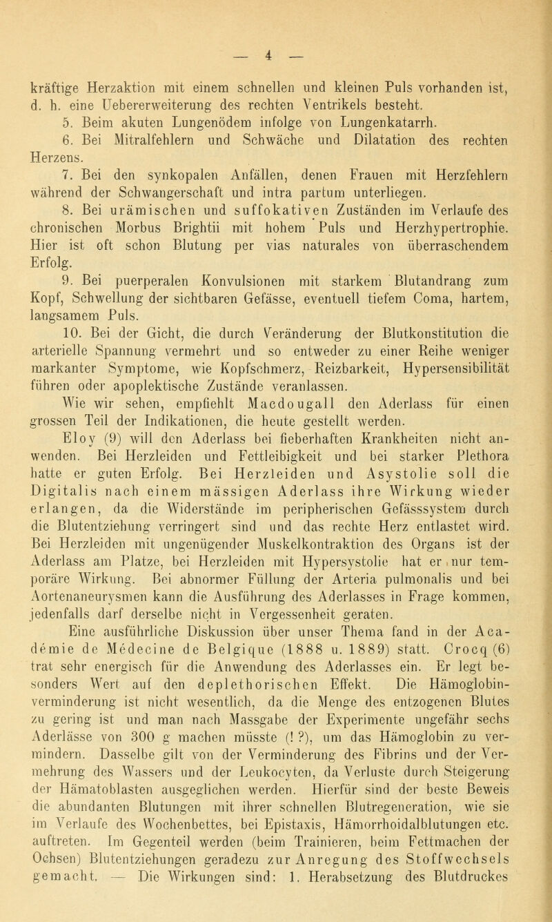 kräftige Herzaktion mit einem schnellen und kleinen Puls vorhanden ist, d. h. eine Uebererweiterung des rechten Ventrikels besteht. 5. Beim akuten Lungenödem infolge von Lungenkatarrh. 6. Bei Mitralfehlern und Schwäche und Dilatation des rechten Herzens. 7. Bei den synkopalen Anfällen, denen Frauen mit Herzfehlern während der Schwangerschaft und intra partum unterliegen. 8. Bei urämischen und suffokativen Zuständen im Verlaufe des chronischen Morbus Brightii mit hohem Puls und Herzhypertrophie. Hier ist oft schon Blutung per vias naturales von überraschendem Erfolg. 9. Bei puerperalen Konvulsionen mit starkem Blutandrang zum Kopf, Schwellung der sichtbaren Gefässe, eventuell tiefem Coma, hartem, langsamem Puls. 10. Bei der Gicht, die durch Veränderung der Blutkonstitution die arterielle Spannung vermehrt und so entweder zu einer Reihe weniger markanter Symptome, wie Kopfschmerz, Reizbarkeit, Hypersensibilität führen oder apoplektische Zustände veranlassen. Wie wir sehen, empfiehlt Macdougall den Aderlass für einen grossen Teil der Indikationen, die heute gestellt werden. Eloy (9) will den Aderlass bei fieberhaften Krankheiten nicht an- wenden. Bei Herzleiden und Fettleibigkeit und bei starker Plethora hatte er guten Erfolg. Bei Herzleiden und Asystolie soll die Digitalis nach einem massigen Aderlass ihre Wirkung wieder erlangen, da die Widerstände im peripherischen Gefässsystem durch die Blutentziehung verringert sind und das rechte Herz entlastet wird. Bei Herzleiden mit ungenügender Muskelkontraktion des Organs ist der Aderlass am Platze, bei Herzleiden mit Hypersystolie hat er nur tem- poräre Wirkung. Bei abnormer Füllung der Arteria pulmonalis und bei Aortenaneurysmen kann die Ausführung des Aderlasses in Frage kommen, jedenfalls darf derselbe nicht in Vergessenheit geraten. Eine ausführliche Diskussion über unser Thema fand in der Aca- demie de Medecine de Belgique (1888 u. 1889) statt. Crocq (6) trat sehr energisch für die Anwendung des Aderlasses ein. Er legt be- sonders Wert auf den deplethorisehen Effekt. Die Hämoglobin- verminderung ist nicht wesentlich, da die Menge des entzogenen Blutes zu gering ist und man nach Massgabe der Experimente ungefähr sechs Aderlässe von 300 g machen müsste (! ?), um das Hämoglobin zu ver- mindern. Dasselbe gilt von der Verminderung des Fibrins und der Ver- mehrung des Wassers und der Leukocyten, da Verluste durch Steigerung der Hämatoblasten ausgeglichen werden. Hierfür sind der beste Beweis die abundanten Blutungen mit ihrer schnellen Blutregeneration, wie sie im Verlaufe des Wochenbettes, bei Epistaxis, Hämorrhoidalblutungen etc. auftreten. Im Gegenteil werden (beim Trainieren, beim Fettmachen der Ochsen) Blutentziehungen geradezu zur Anregung des Stoffwechsels gemacht. Die Wirkungen sind; 1. Herabsetzung des Blutdruckes