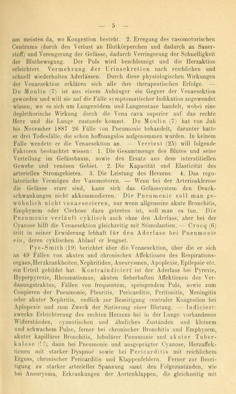 am meisten da, wo Kongestion besteht. 2. Erregung des vasomotorischen Centrums (durch den Verlust an Blutkörperchen und dadurch an Sauer- stoff) und Verengerung der Gefässe, dadurch Verringerung der Schnelligkeit der Blutbewegung. Der Puls wird beschleunigt und die Herzaktion erleichtert. Vermehrung der Urinsekretion nach reichlichen und schnell wiederholten Aderlässen. Durch diese physiologischen Wirkungen der Venaesektion erklären sich alle ihre therapeutischen Erfolge. — Du Moulin (7) ist aus einem Anhänger ein Gegner der Venaesektion geworden und will sie auf die Fälle symptomatischer Indikation angewendet wissen, wo es sich um Lungenödem und Lungenstase handelt, wobei eine deplethorische Wirkung durch die Vena cava superior auf das rechte Herz und die Lunge zustande kommt. Du Moulin (7) hat von Juli bis November 1887 26 Fälle von Pneumonie behandelt, darunter hatte er drei Todesfälle, die schon hoffnungslos aufgenommen wurden. In keinem Falle wendete er die Venaesektion an. Verriest (25) will folgende Faktoren beobachtet wissen: 1. Die Gesamtmenge des Blutes und seine Verteilung im Gefässbaum, sowie den Ersatz aus dem interstitiellen Gewebe und venösen Gebiet. 2. Die Kapacität und Eiasticität des arteriellen Stromgebietes. 3. Die Leistung des Herzens. 4. Das regu- latorische Vermögen der Vasomotoren. — Wenn bei der Arteriosklerose die Gefässe starr sind, kann sich das Gefässsystem den Druck- schwankungen nicht akkommodieren. Die Pneumonie soll man ge- wöhnlich nicht venaesecieren, nur Avenn allgemeine akute Bronchitis, Emphysem oder Cirrhose dazu getreten ist, soll man es tun. Die Pneumonie verläuft cyklisch auch ohne den Aderlass, aber bei der Gyanose hilft die Venaesektion gleichzeitig mit Stirnulantien. — Crocq (6) tritt in seiner Erwiderung lebhaft für den Aderlass bei Pneumonie ein, deren cyklischen Ablauf er leugnet. Pye-Smith (19) berichtet über die Venaesektion, über die er sich an 49 Fällen von akuten und chronischen Affektionen des Respirations- organs, Herzkrankheiten, Nephritiden, Aneurysmen, Apoplexie, Epilepsie etc. ein Urteil gebildet hat. Kontraindiciert ist der Aderlass bei Pyrexie, Hyperpyrexie, Rheumatismus, akuten fieberhaften Affektionen des Ver- dauungstraktus, Fällen von frequentem, springendem Puls, sowie zum Coupieren der Pneumonie, Pleuritis, Pericarditis, Peritonitis, Meningitis oder akuter Nephritis, endlich zur Beseitigung centraler Kongestion bei Apiopexie und zum Zweck der Sistierung einer Blutung. — Indiciert: zwecks Erleichterung des rechten Herzens bei in der Lunge vorhandenen Widerständen, cyanotischen und ähnlichen Zuständen und kleinem und schwachem Pulse, ferner bei chronischer Bronchitis und Emphysem, akuter kapillärer Bronchitis, lobulärer Pneumonie und akuter Tuber- kulose (! !), dann bei Pneumonie und ausgeprägter Cyanose, Herzaffek- tionen mit starker Dyspnoe' sowie bei Pericarditis mit reichlichem Erguss, chronischer Pericarditis und Klappenfehlern. Ferner zur Besei- tigung zu starker cirterieller Spannung samt den Folgezuständen, wie bei Aneurysma, Erkrankungen der Aortenklappen, die gleichzeitig mit