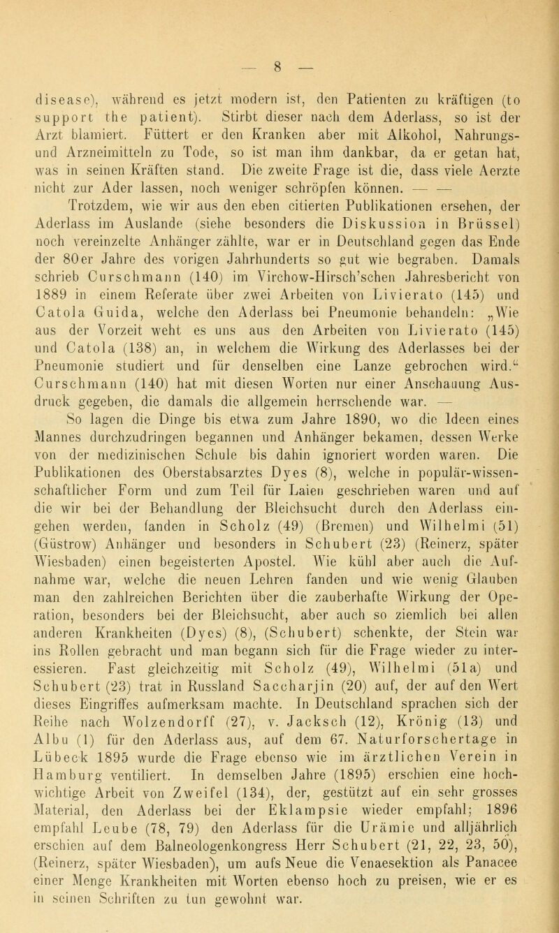 clisease), während es jetzt modern ist, den Patienten zu kräftigen (to support the patient). Stirbt dieser nach dem Aderlass, so ist der Arzt blamiert. Füttert er den Kranken aber mit Alkohol, Nahrungs- und Arzneimitteln zu Tode, so ist man ihm dankbar, da er getan hat, was in seinen Kräften stand. Die zweite Frage ist die, dass viele Aerzte nicht zur Ader lassen, noch weniger schröpfen können. - Trotzdem, wie wir aus den eben citierten Publikationen ersehen, der Aderlass im Auslande (siehe besonders die Diskussion in Brüssel) noch vereinzelte Anhänger zählte, war er in Deutschland gegen das Ende der 80er Jahre des vorigen Jahrhunderts so gut wie begraben. Damals schrieb Curschmann (140) im Virchow-Hirsch'schen Jahresbericht von 1889 in einem Referate über zwei Arbeiten von Livierato (145) und Catola Guida, welche den Aderlass bei Pneumonie behandeln: „Wie aus der Vorzeit weht es uns aus den Arbeiten von Livierato (145) und Catola (138) an, in welchem die AVirkung des Aderlasses bei der Pneumonie studiert und für denselben eine Lanze gebrochen wird.Ci Curschmann (140) hat mit diesen Worten nur einer Anschauung Aus- druck gegeben, die damals die allgemein herrschende war. - So lagen die Dinge bis etwa zum Jahre 1890, wo die Ideen eines Mannes durchzudringen begannen und Anhänger bekamen, dessen Werke von der medizinischen Schule bis dahin ignoriert worden waren. Die Publikationen des Oberstabsarztes Dyes (8), welche in populär-wissen- schaftlicher Form und zum Teil für Laien geschrieben waren und auf die wir bei der Behandlung der Bleichsucht durch den Aderlass ein- gehen werden, fanden in Scholz (49) (Bremen) und Wilhelmi (51) (Güstrow) Anhänger und besonders in Schubert (23) (Reinerz, später Wiesbaden) einen begeisterten Apostel. Wie kühl aber auch die Auf- nahme war, welche die neuen Lehren fanden und wie wenig Glauben man den zahlreichen Berichten über die zauberhafte Wirkung der Ope- ration, besonders bei der Bleichsucht, aber auch so ziemlich bei allen anderen Krankheiten (Dyes) (8), (Schubert) schenkte, der Stein war ins Rollen gebracht und man begann sich für die Frage wieder zu inter- essieren. Fast gleichzeitig mit Scholz (49), Willielmi (51a) und Schubert ('23) trat in Russland Saccharjin (20) auf, der auf den Wert dieses Eingriffes aufmerksam machte. In Deutschland sprachen sich der Reihe nach Wolzendorff (27), v. Jacksch (12), Krönig (13) und Albu (1) für den Aderlass aus, auf dem 67. Naturforschertage in Lübeck 1895 wurde die Frage ebenso wie im ärztlichen Verein in Hamburg ventiliert. In demselben Jahre (1895) erschien eine hoch- wichtige Arbeit von Zweifel (134), der, gestützt auf ein sehr grosses Material, den Aderlass bei der Eklampsie wieder empfahl; 1896 empfahl Leube (78, 79) den Aderlass für die Urämie und alljährlich erschien auf dem Balneologenkongress Herr Schubert (21, 22, 23, 50), (Reinerz, später Wiesbaden), um aufs Neue die Venaesektion als Panacee einer Menge Krankheiten mit Worten ebenso hoch zu preisen, wie er es in seinen Schriften zu tun gewohnt war.