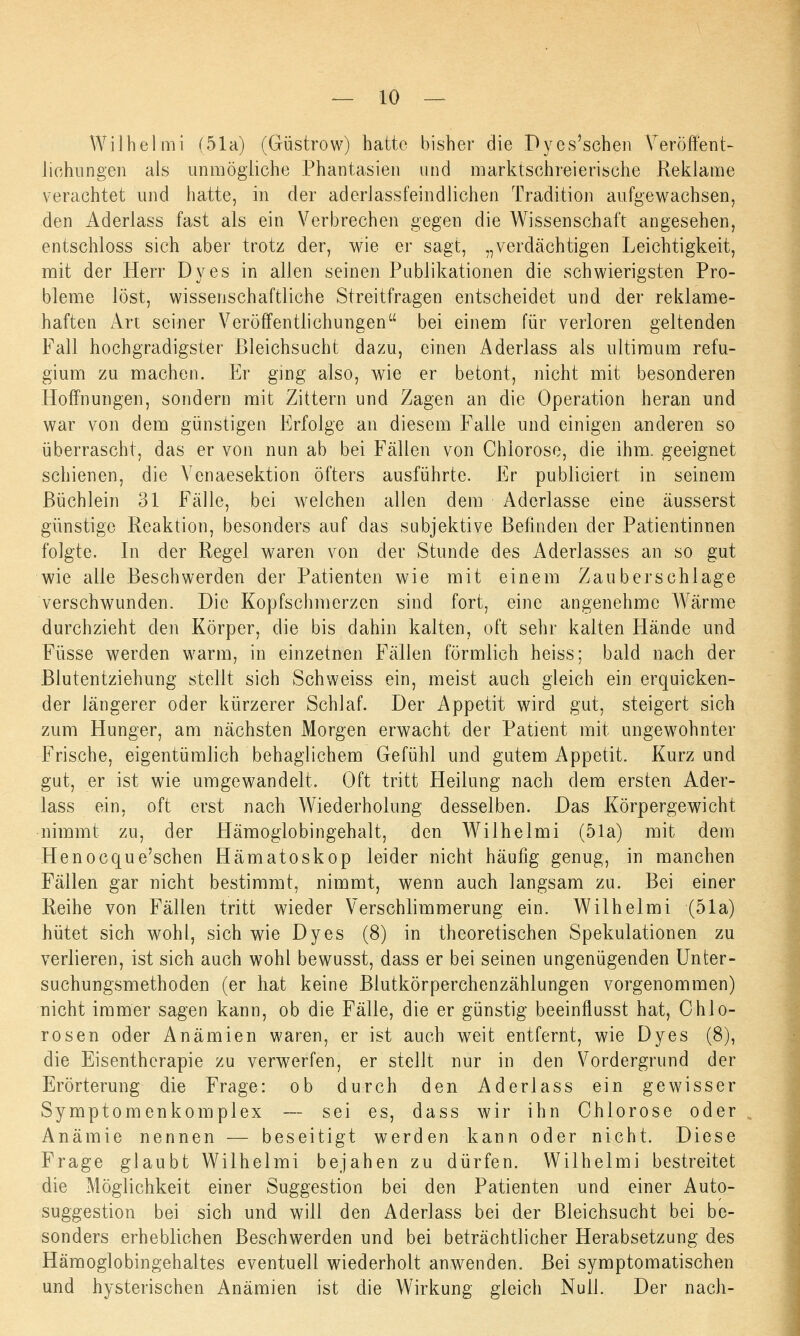 Wilhelmi (51a) (Güstrow) hatte bisher die Dyes'schen Veröffent- lichungen als unmögliche Phantasien und marktschreierische Reklame verachtet und hatte, in der aderlassfeindlichen Tradition aufgewachsen, den Aderlass fast als ein Verbrechen gegen die Wissenschaft angesehen, entschloss sich aber trotz der, wie er sagt, „verdächtigen Leichtigkeit, mit der Herr Dyes in allen seinen Publikationen die schwierigsten Pro- bleme löst, wissenschaftliche Streitfragen entscheidet und der reklame- haften Art seiner Veröffentlichungen bei einem für verloren geltenden Fall hochgradigster Bleichsucht dazu, einen Aderlass als ultimum refu- gium zu machen. Er ging also, wie er betont, nicht mit besonderen Hoffnungen, sondern mit Zittern und Zagen an die Operation heran und war von dem günstigen Erfolge an diesem Falle und einigen anderen so überrascht, das er von nun ab bei Fällen von Chlorose, die ihm. geeignet schienen, die Yenaesektion öfters ausführte. Er publiciert in seinem Büchlein 31 Fälle, bei welchen allen dem Aderlasse eine äusserst günstige Reaktion, besonders auf das subjektive Befinden der Patientinnen folgte. In der Regel waren von der Stunde des Aderlasses an so gut wie alle Beschwerden der Patienten wie mit einem Zauberschlage verschwunden. Die Kopfschmerzen sind fort, eine angenehme Wärme durchzieht den Körper, die bis dahin kalten, oft sehr kalten Hände und Füsse werden warm, in einzetnen Fällen förmlich heiss; bald nach der Blutentziehung stellt sich Seh weiss ein, meist auch gleich ein erquicken- der längerer oder kürzerer Schlaf. Der Appetit wird gut, steigert sich zum Hunger, am nächsten Morgen erwacht der Patient mit ungewohnter Frische, eigentümlich behaglichem Gefühl und gutem Appetit. Kurz und gut, er ist wie umgewandelt. Oft tritt Heilung nach dem ersten Ader- lass ein, oft erst nach Wiederholung desselben. Das Körpergewicht nimmt zu, der Hämoglobingehalt, den Wilhelmi (51a) mit dem Henocque'schen Hämatoskop leider nicht häufig genug, in manchen Fällen gar nicht bestimmt, nimmt, wenn auch langsam zu. Bei einer Reihe von Fällen tritt wieder Verschlimmerung ein. Wilhelmi (51a) hütet sich wohl, sich wie Dyes (8) in theoretischen Spekulationen zu verlieren, ist sich auch wohl bewusst, dass er bei seinen ungenügenden Unter- suchungsmethoden (er hat keine Blutkörperchenzählungen vorgenommen) nicht immer sagen kann, ob die Fälle, die er günstig beeinflusst hat, Ohio- rosen oder Anämien waren, er ist auch weit entfernt, wie Dyes (8), die Eisentherapie zu verwerfen, er stellt nur in den Vordergrund der Erörterung die Frage: ob durch den Aderlass ein gewisser Symptomenkomplex — sei es, dass wir ihn Chlorose oder Anämie nennen — beseitigt werden kann oder nicht. Diese Frage glaubt Wilhelmi bejahen zu dürfen. Wilhelmi bestreitet die Möglichkeit einer Suggestion bei den Patienten und einer Auto- suggestion bei sich und will den Aderlass bei der Bleichsucht bei be- sonders erheblichen Beschwerden und bei beträchtlicher Herabsetzung des Häraoglobingehaltes eventuell wiederholt anwenden. Bei symptomatischen und hysterischen Anämien ist die Wirkung gleich Null. Der nach-