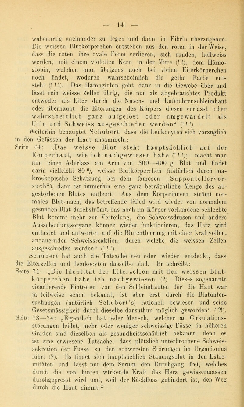 wabenartig aneinander zu legen und dann in Fibrin überzugehen. Die weissen Blutkörperchen entstehen aus den roten in der Weise, dass die roten ihre ovale Form verlieren, sich runden, hellweiss werden, mit einem violetten Kern in der Mitte (! !), dem Hämo- globin, weichen man übrigens auch bei vielen Eiterkörperchen noch findet, wodurch wahrscheinlich die gelbe Farbe ent- steht (! ! !). Das Hämoglobin geht dann in die Gewebe über und lässt rein weisse Zellen übrig, die nun als abgebrauchtes Produkt entweder als Eiter durch die Nasen- und Luftröhrenschleimhaut oder überhaupt die Eiterungen des Körpers diesen verlässt oder wahrscheinlich ganz aufgelöst oder umgewandelt als Urin und Schweiss ausgeschieden werden (!!!). Weiterhin behauptet Schubert, dass die Leukocyten sich vorzüglich in den Gefässen der Haut ansammeln: Seite 64: „Das weisse Blut steht hauptsächlich auf der Körperhaut, wie ich nachgewiesen habe (!!■!); macht man nun einen Aderlass am Arm von 300—400 g Blut und findet darin vielleicht 80 % weisse Blutkörperchen (natürlich durch ma- kroskopische Schätzung bei dem famosen „Suppentellerver- such), dann ist immerhin eine ganz beträchtliche Menge des ab- gestorbenen Blutes entleert. Aus dem Körperinnern strömt nor- males Blut- nach, das betreffende Glied wird wieder von normalem gesunden Blut durchströmt, das noch im Körper vorhandene schlechte Blut kommt mehr zur Verteilung, die Schweissdrüsen und andere Ausscheidungsorgane können wieder funktionieren, das Herz wird entlastet und antwortet auf die Blutentleerung mit einer kraftvollen, andauernden Schweissreaktion, durch welche die weissen Zellen ausgeschieden werden (! ! !). Schubert hat auch die Tatsache neu oder wieder entdeckt, dass die Eiterzeilen und Leukocyten dasselbe sind. Er schreibt: Seite 71: „Die Identität der Eiterzellen mit den weissen Blut- körperchen habe ich nachgewiesen (?). Dieses sogenannte vicariierende Eintreten von den Schleimhäuten für die Haut war ja teilweise schon bekannt, ist aber erst durch die Blutunter- suchungen (natürlich Schubert's) rationell bewiesen und seine Gesetzmässigkeit durch dieselbe darzuthun möglich geworden (!?!). Seite 73 — 74: „Eigentlich hat jeder Mensch, welcher an Cirkulations- störungen leidet, mehr oder weniger schweissige Füsse, in höheren Graden sind dieselben als gesundheitsschädlich bekannt, denn es ist eine erwiesene Tatsache, dass plötzlich unterbrochene Schweis- sekretion der Füsse zu den schwersten Störungen im Organismus führt (?). Es findet sich hauptsächlich Stauungsblut in den Extre- mitäten und lässt nur dem Serum den Durchgang frei, welches durch die von hinten wirkende Kraft das Herz gewissermassen durchgepresst wird und, weil der Rückfluss gehindert ist, den Weg durch die Haut nimmt.