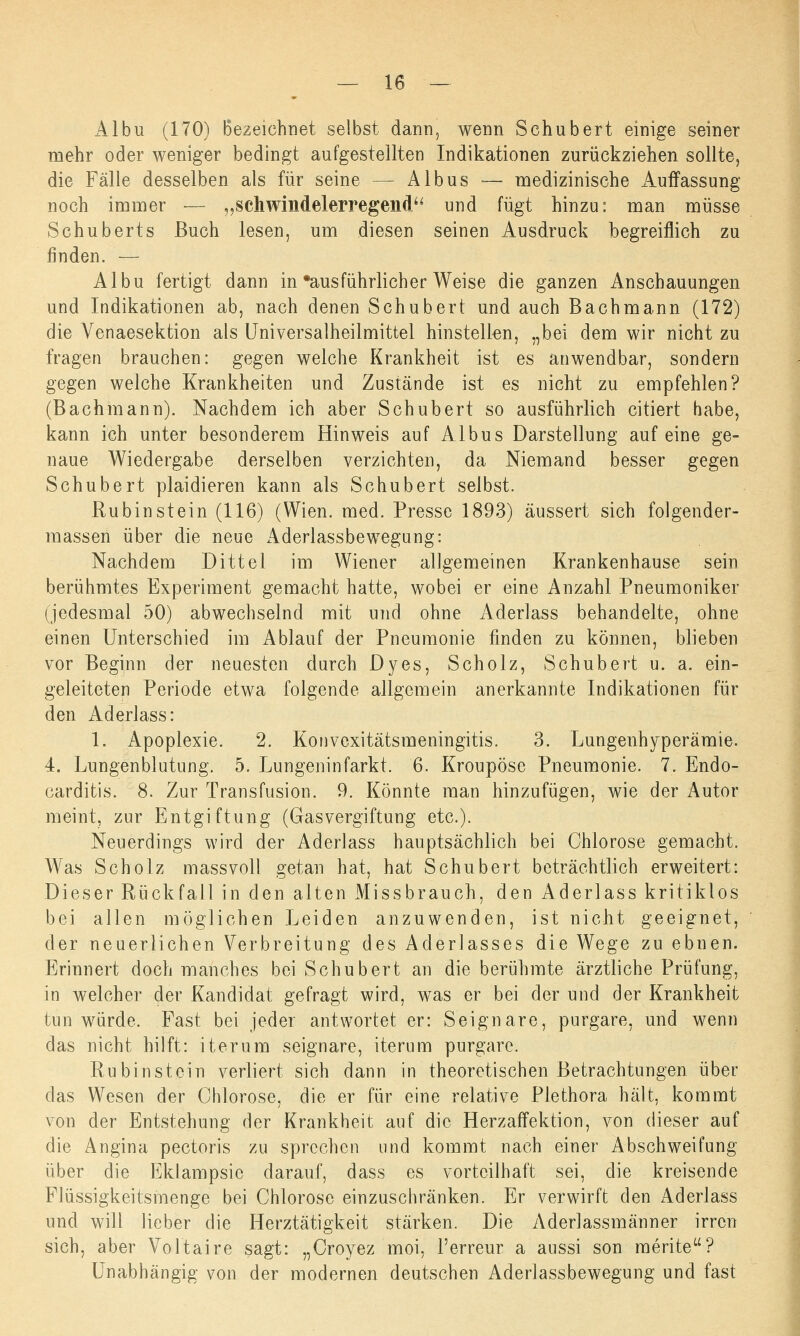 Albu (170) Bezeichnet selbst dann, wenn Schubert einige seiner mehr oder weniger bedingt aufgestellten Indikationen zurückziehen sollte, die Fälle desselben als für seine -- Albus — medizinische Auffassung noch immer — „schwindelerregend und fügt hinzu: man müsse Schuberts Buch lesen, um diesen seinen Ausdruck begreiflich zu finden. — Albu fertigt dann in ausführlicher Weise die ganzen Anschauungen und Indikationen ab, nach denen Schubert und auch Bachmann (172) die Yenaesektion als Universalheilmittel hinstellen, „bei dem wir nicht zu fragen brauchen: gegen welche Krankheit ist es anwendbar, sondern gegen welche Krankheiten und Zustände ist es nicht zu empfehlen? (Bachmann). Nachdem ich aber Schubert so ausführlich citiert habe, kann ich unter besonderem Hinweis auf Albus Darstellung auf eine ge- naue Wiedergabe derselben verzichten, da Niemand besser gegen Schubert plaidieren kann als Schubert selbst. Rubin stein (116) (Wien. med. Presse 1893) äussert sich folgender- massen über die neue Aderlassbewegung: Nachdem Dittel im Wiener allgemeinen Krankenhause sein berühmtes Experiment gemacht hatte, wobei er eine Anzahl Pneumoniker (jedesmal 50) abwechselnd mit und ohne Aderlass behandelte, ohne einen Unterschied im Ablauf der Pneumonie finden zu können, blieben vor Beginn der neuesten durch Dyes, Scholz, Schubert u. a. ein- geleiteten Periode etwa folgende allgemein anerkannte Indikationen für den Aderlass: 1. Apoplexie. 2. Konvexitätsmeningitis. 3. Lungenhyperämie. 4. Lungenblutung. 5. Lungeninfarkt. 6. Kroupöse Pneumonie. 7. Endo- carditis. 8. Zur Transfusion. 9. Könnte man hinzufügen, wie der Autor meint, zur Entgiftung (Gasvergiftung etc.). Neuerdings wird der Aderlass hauptsächlich bei Chlorose gemacht. Was Scholz massvoll getan hat, hat Schubert beträchtlich erweitert: Dieser Rückfall in den alten Missbrauch, den Aderlass kritiklos bei allen möglichen Leiden anzuwenden, ist nicht geeignet, der neuerlichen Verbreitung des Aderlasses die Wege zu ebnen. Erinnert doch manches bei Schubert an die berühmte ärztliche Prüfung, in welcher der Kandidat gefragt wird, was er bei der und der Krankheit tun würde. Fast bei jeder antwortet er: Seignare, purgare, und wenn das nicht hilft: iterum seignare, iterum purgare. Rubinstein verliert sich dann in theoretischen Betrachtungen über das Wesen der Chlorose, die er für eine relative Plethora hält, kommt von der Entstehung der Krankheit auf die Herzaffektion, von dieser auf die Angina pectoris zu sprechen und kommt nach einer Abschweifung über die Eklampsie darauf, dass es vorteilhaft sei, die kreisende Flüssigkeitsmenge bei Chlorose einzuschränken. Er verwirft den Aderlass und will lieber die Herztätigkeit stärken. Die Aderlassmänner irren sich, aber Voltaire sagt: „Croyez moi, l'erreur a aussi son merite? Unabhängig von der modernen deutschen Aderlassbewegung und fast