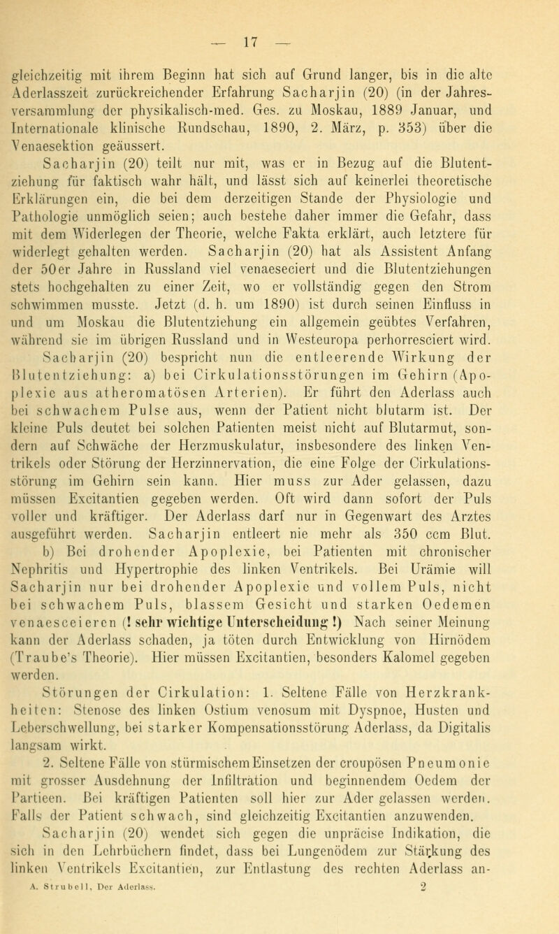 gleichzeitig mit ihrem Beginn hat sich auf Grund langer, bis in die alte Aderlasszeit zurückreichender Erfahrung Sacharjin (20) (in der Jahres- versammlung der physikalisch-med. Ges. zu Moskau, 1889 Januar, und Internationale klinische Rundschau, 1890, 2. März, p. 353) über die Venaesektion geäussert. Sacharjin (20) teilt nur mit, was er in Bezug auf die Blutent- ziehung für faktisch wahr hält, und lässt sich auf keinerlei theoretische Erklärungen ein, die bei dem derzeitigen Stande der Physiologie und Pathologie unmöglich seien; auch bestehe daher immer die Gefahr, dass mit dem Widerlegen der Theorie, welche Fakta erklärt, auch letztere für widerlegt gehalten werden. Sacharjin (20) hat als Assistent Anfang der 50er Jahre in Russland viel venaeseciert und die Blutentziehungen stets hochgehalten zu einer Zeit, wo er vollständig gegen den Strom schwimmen musste. Jetzt (d. h. um 1890) ist durch seinen Einfluss in und um Moskau die Blutentziehung ein allgemein geübtes Verfahren, während sie im übrigen Russland und in Westeuropa perhorresciert wird. Sacharjin (20) bespricht nun die entleerende Wirkung der Blutentziehung: a) bei Cirkulationsstörungen im Gehirn (Apo- plexie aus atheromatösen Arterien). Er führt den Aderlass auch bei schwachem Pulse aus, wenn der Patient nicht blutarm ist. Der kleine Puls deutet bei solchen Patienten meist nicht auf Blutarmut, son- dern auf Schwäche der Herzmuskulatur, insbesondere des linken Ven- trikels oder Störung der Herzinnervation, die eine Folge der Cirkulations- störung im Gehirn sein kann. Hier muss zur Ader gelassen, dazu müssen Excitantien gegeben werden. Oft wird dann sofort der Puls voller und kräftiger. Der Aderlass darf nur in Gegenwart des Arztes ausgeführt werden. Sacharjin entleert nie mehr als 350 ccm Blut. b) Bei drohender Apoplexie, bei Patienten mit chronischer Nephritis und Hypertrophie des linken Ventrikels. Bei Urämie will Sacharjin nur bei drohender Apoplexie und vollem Puls, nicht bei schwachem Puls, blassem Gesicht und starken Oedemen venaesceiercn (! sehr wichtige Unterscheidung !) Nach seiner Meinung kann der Aderlass schaden, ja töten durch Entwicklung von Hirnödem (Traube's Theorie). Hier müssen Excitantien, besonders Kalomel gegeben werden. Störungen der Cirkulation: 1. Seltene Fälle von Herzkrank- heiten: Stenose des linken Ostium venosum mit Dyspnoe, Husten und Leberschwellung, bei starker Kompensationsstörung Aderlass, da Digitalis langsam wirkt. 2. Seltene Fälle von stürmischem Einsetzen der croupösen Pneumonie mit grosser Ausdehnung der Infiltration und beginnendem Oedem der Partieen. Bei kräftigen Patienten soll hier zur Ader gelassen werden. Falls der Patient schwach, sind gleichzeitig Excitantien anzuwenden. Sacharjin (20) wendet sich gegen die unpräcise Indikation, die sich in den Lehrbüchern findet, dass bei Lungenödem zur Stärkung des linken Ventrikels Excitantien, zur Entlastung des rechten Aderlass an- A. Strubel], Der Aderlass. 2