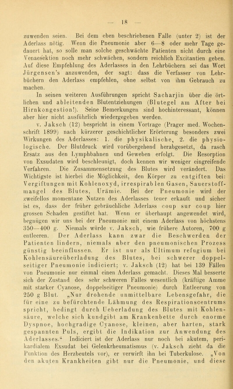 zuwenden seien. Bei dem eben beschriebenen Falle (unter 2) ist der Aderlass nötig. Wenn die Pneumonie aber 6—8 oder mehr Tage ge- dauert hat, so solle man solche geschwächte Patienten nicht durch eine Venaesektion noch mehr schwächen, sondern reichlich Excitantien geben. Auf diese Empfehlung des Aderlasses in den Lehrbüchern sei das Wort Jürgensen's anzuwenden, der sagt: dass die Verfasser von Lehr- büchern den Aderlass empfehlen, ohne selbst von ihm Gebrauch zu machen. In seinen weiteren Ausführungen spricht Sacharjin über die ört- lichen und ableitenden Blutentziehungen (Blutegel am After bei Hirnkongestion!). Seine Bemerkungen sind hochinteressant, können aber hier nicht ausführlich wiedergegeben werden. v. Jaksch (12) bespricht in einem Vortrage (Prager med. Wochen- schrift 1899) nach kürzerer geschichtlicher Erörterung besonders zwei Wirkungen des Aderlasses: 1. die physikalische, 2. die physio- logische. Der Blutdruck wird vorübergehend herabgesetzt, da rasch Ersatz aus den Lymphbahnen und Geweben erfolgt. Die Resorption von Exsudaten wird beschleunigt, doch kennen wir weniger eingreifende Verfahren. Die Zusammensetzung des Blutes wird verändert. Das Wichtigste ist hierbei die Möglichkeit, den Körper zu entgiften bei: Vergiftungen mit Kohlenoxyd, irrespirablen Gasen, Sauerstoff- mangel des Blutes, Urämie. Bei der Pneumonie wird der zweifellos momentane Nutzen des Aderlasses teuer erkauft und sicher ist es, dass der früher gebräuchliche Aderlass coup sur coup hier grossen Schaden gestiftet hat. Wenn er überhaupt angewendet wird, begnügen wir uns bei der Pneumonie mit einem Aderlass von höchstens 350—400 g. Niemals würde v. Jaksch, wie frühere Autoren, 700 g entleeren. Der Aderlass kann zwar die Beschwerden der Patienten lindern, niemals aber den pneumonischen Prozess günstig beeinflussen. Er ist nur als Ultimum refugium bei Kohlensäureüberladung des Blutes, bei schwerer doppel- seitiger Pneumonie indiciert; v. Jaksch (12) hat bei 139 Fällen von Pneumonie nur einmal einen Aderlass gemacht. Dieses Mal besserte sich der Zustand des sehr schweren Falles wesentlich (kräftige Amme mit starker Cyanose, doppelseitiger Pneumonie) durch Entleerung von 250 g Blut. „Nur drohende unmittelbare Lebensgefahr, die für eine zu befürchtende Lähmung des Respirationscentrums spricht, bedingt durch Ueberladung des Blutes mit Kohlen- säure, welche sich kundgibt am Krankenbette durch enorme Dyspnoe, hochgradige Cyanose, kleinen, aber harten, stark gespannten Puls, ergibt die Indikation zur Anwendung des Aderlasses. Indiciert ist der Aderlass nur noch bei akutem, peri- kardialem Exsudat bei Gelenkrheumatismus (v. Jaksch zieht da die Punktion des Herzbeutels vor), er verwirft ihn bei Tuberkulose. „Von den akuten Krankheiten gibt nur die Pneumonie, und diese