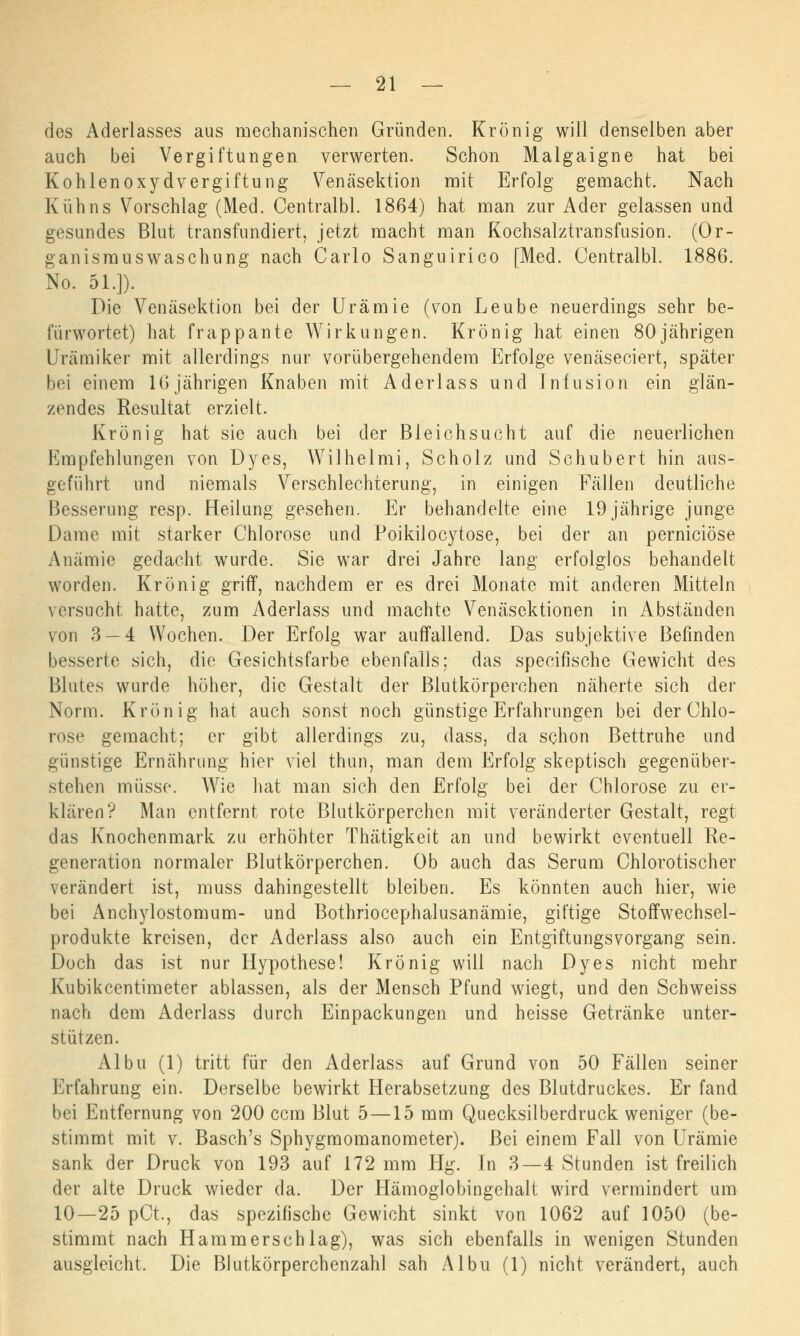 des Aderlasses aus mechanischen Gründen. Krön ig will denselben aber auch bei Vergiftungen verwerten. Schon Malgaigne hat bei Kohlen oxydvergiftung Venäsektion mit Erfolg gemacht. Nach Kuhns Vorschlag (Med. Centralbl. 1864) hat man zur Ader gelassen und gesundes Blut transfundiert, jetzt macht man Kochsalztransfusion. (Or- ganismuswaschung nach Carlo Sanguirico [Med. Centralbl. 1886. No. 51.]). Die Venäsektion bei der Urämie (von Leube neuerdings sehr be- fürwortet) hat frappante Wirkungen. Krönig hat einen 80jährigen Urämiker mit allerdings nur vorübergehendem Erfolge venäseciert, später bei einem 16jährigen Knaben mit Aderlass und Infusion ein glän- zendes Resultat erzielt. Krönig hat sie auch bei der Bleichsucht auf die neuerlichen Empfehlungen von Dyes, Wilhelmi, Scholz und Schubert hin aus- geführt und niemals Verschlechterung, in einigen Fällen deutliche Besserung resp. Heilung gesehen. Er behandelte eine 19 jährige junge Dame mit starker Chlorose und Poikilocytose, bei der an perniciöse Anämie gedacht wurde. Sie war drei Jahre lang erfolglos behandelt worden. Krönig griff, nachdem er es drei Monate mit anderen Mitteln versucht hatte, zum Aderlass und machte Venäsektionen in Abständen von 3 — 4 Wochen. Der Erfolg war auffallend. Das subjektive Befinden besserte sich, die Gesichtsfarbe ebenfalls; das speoifische Gewicht des Blutes wurde höher, die Gestalt der Blutkörperchen näherte sich der Norm. Krön ig hat auch sonst noch günstige Erfahrungen bei der Chlo- rose gemacht; er gibt allerdings zu, dass, da schon Bettruhe und günstige Ernährung hier viel thun, man dem Erfolg skeptisch gegenüber- stehen müsse. Wie hat man sich den Erfolg bei der Chlorose zu er- klären? Man entfernt rote Blutkörperchen mit veränderter Gestalt, regt das Knochenmark zu erhöhter Thätigkeit an und bewirkt eventuell Re- generation normaler Blutkörperchen. Ob auch das Serum Chlorotischer verändert ist, muss dahingestellt bleiben. Es könnten auch hier, wie bei Anchylostomum- und Bothriocephalusanämie, giftige Stoffwechsel- produkte kreisen, der Aderlass also auch ein EntgiftungsVorgang sein. Doch das ist nur Hypothese! Krönig will nach Dyes nicht mehr Kubikcentimeter ablassen, als der Mensch Pfund wiegt, und den Schweiss nach dem Aderlass durch Einpackungen und heisse Getränke unter- stützen. Albu (1) tritt für den Aderlass auf Grund von 50 Fällen seiner Erfahrung ein. Derselbe bewirkt Herabsetzung des Blutdruckes. Er fand bei Entfernung von 200 cem Blut 5 —15 mm Quecksilberdruck weniger (be- stimmt mit v. Basch's Sphygmomanometer). Bei einem Fall von Urämie sank der Druck von 193 auf 172 mm Hg. In 3—4 Stunden ist freilich der alte Druck wieder da. Der Hämoglobingehalt wird vermindert um 10—25 pCt, das spezifische Gewicht sinkt von 1062 auf 1050 (be- stimmt nach Hamm er seh lag), was sich ebenfalls in wenigen Stunden ausgleicht. Die Blutkörperchenzahl sah Albu (1) nicht verändert, auch