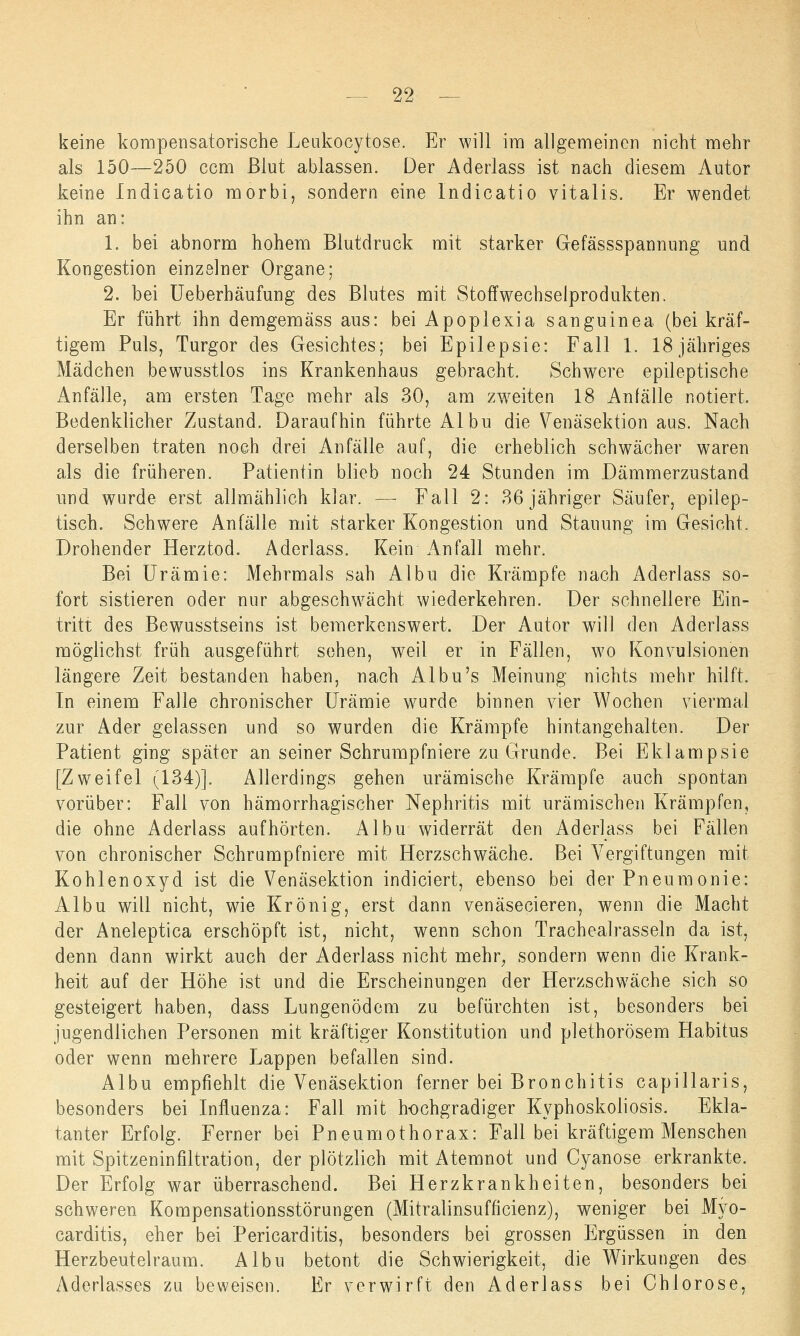 keine kompensatorische Leukocytose. Er will im allgemeinen nicht mehr als 150—250 ccm Blut ablassen. Der Aderlass ist nach diesem Autor keine Indicatio morbi, sondern eine Indicatio vitalis. Er wendet ihn an: 1. bei abnorm hohem Blutdruck mit starker Gefässspannung und Kongestion einzelner Organe; 2. bei Ueberhäufung des Blutes mit Stoffwechselprodukten. Er führt ihn demgemäss aus: bei Apoplexia sanguinea (bei kräf- tigem Puls, Turgor des Gesichtes; bei Epilepsie: Fall 1. 18 jähriges Mädchen bewusstlos ins Krankenhaus gebracht. Schwere epileptische Anfälle, am ersten Tage mehr als 30, am zweiten 18 Anfälle notiert. Bedenklicher Zustand. Daraufhin führte Albu die Venäsektion aus. Nach derselben traten noch drei Anfälle auf, die erheblich schwächer waren als die früheren. Patientin blieb noch 24 Stunden im Dämmerzustand und wurde erst allmählich klar. — Fall 2: 36 jähriger Säufer, epilep- tisch. Schwere Anfälle mit starker Kongestion und Stauung im Gesicht. Drohender Herztod. Aderlass. Kein Anfall mehr. Bei Urämie: Mehrmals sah Albu die Krämpfe nach Aderlass so- fort sistieren oder nur abgeschwächt wiederkehren. Der schnellere Ein- tritt des Bewusstseins ist bemerkenswert. Der Autor will den Aderlass möglichst früh ausgeführt sehen, weil er in Fällen, wo Konvulsionen längere Zeit bestanden haben, nach Albu's Meinung nichts mehr hilft. Tn einem Falle chronischer Urämie wurde binnen vier Wochen viermal zur Ader gelassen und so wurden die Krämpfe hintangehalten. Der Patient ging später an seiner Schrumpfniere zu Grunde. Bei Eklampsie [Zweifel (134)]. Allerdings gehen urämische Krämpfe auch spontan vorüber: Fall von hämorrhagischer Nephritis mit urämischen Krämpfen, die ohne Aderlass aufhörten. Albu widerrät den Aderlass bei Fällen von chronischer Schrumpfniere mit Herzschwäche. Bei Vergiftungen mit Kohlenoxyd ist die Venäsektion indiciert, ebenso bei der Pneumonie: Albu will nicht, wie Krönig, erst dann venäsecieren, wenn die Macht der Aneleptica erschöpft ist, nicht, wenn schon Tracheairasseln da ist, denn dann wirkt auch der Aderlass nicht mehr, sondern wenn die Krank- heit auf der Höhe ist und die Erscheinungen der Herzschwäche sich so gesteigert haben, dass Lungenödem zu befürchten ist, besonders bei jugendlichen Personen mit kräftiger Konstitution und plethorösem Habitus oder wenn mehrere Lappen befallen sind. Albu empfiehlt die Venäsektion ferner bei Bronchitis capillaris, besonders bei Influenza: Fall mit hochgradiger Kvphoskoliosis. Ekla- tanter Erfolg. Ferner bei Pneumothorax: Fall bei kräftigem Menschen mit Spitzeninfiltration, der plötzlich mit Atemnot und Cyanose erkrankte. Der Erfolg war überraschend. Bei Herzkrankheiten, besonders bei schweren Kompensationsstörungen (Mitralinsufficienz), weniger bei Myo- carditis, eher bei Pericarditis, besonders bei grossen Ergüssen in den Herzbeutelraum. Albu betont die Schwierigkeit, die Wirkungen des Aderlasses zu beweisen. Er verwirft den Aderlass bei Chlorose,