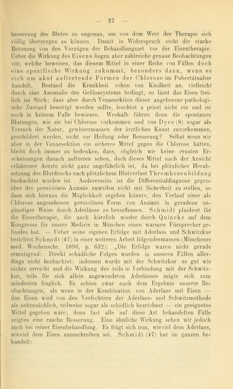 besserung des Blutes zu ungenau, um von dem Wert der Therapie sich völlig überzeugen zu können. Damit in Widerspruch steht die starke Betonung von den Vorzügen der Behandlungsart vor der Eisentherapie. Ueber die Wirkung des Eisens liegen aber zahlreiche genaue Beobachtungen vor, welche beweisen, das diesem Mittel in einer Reihe von Fällen doch eine spezifische Wirkung zukommt, besonders dann, wenn es sich um akut auftretende Formen der Chlorose im Pubertätsalter handelt. Bestand die Krankheit schon von Kindheit an, vielleicht, durch eine Anomalie des Gefässsystems bedingt, so lässt das Eisen frei- lich im Stich; dass aber durch Venaesektion dieser angeborene pathologi- sche Zustand beseitigt werden sollte, leuchtet a priori nicht ein und ist noch in keinem Falle bewiesen. Weshalb führen denn die spontanen Blutungen, wie sie bei Chlorose vorkommen und von Dyes (8) sogar als Versuch der Natur, gewissermassen der ärztlichen Kunst zuvorkommen, geschildert werden, nicht zur Heilung oder Besserung? Selbst wenn wir aber in der Venaesektion ein sicheres Mittel gegen die Chlorose hätten, bleibt doch immer zu bedenken, dass, obgleich wir keine ernsten Er- scheinungen danach auftreten sehen, doch dieses Mittel nach der Ansicht erfahrener Aerzte nicht ganz ungefährlich ist, da bei plötzlicher Herab- setzung des Blutdrucks nach plötzlichem Blutverlust Throm bösen bildung beobachtet worden ist. Andererseits ist die Differentialdiagnose gegen- über der perniciösen Anämie zuweilen nicht mit Sicherheit zu stellen, so dass sich hieraus die Möglichkeit ergeben könnte, den Verlauf einer als Chlorose angesehenen perniciösen Form von Anämie in geradezu un- günstiger Weise durch Aderlässe zu beeinflussen. Schmidt plaidiert für die Eisentherapie, die auch kürzlich wieder durch Quincke auf dem Kongresse für innere Medizin in München einen warmen Fürsprecher ge- funden hat. — lieber seine eigenen Erfolge mit Aderlass und Schwitzkur berichtet Schmidt (47) in einer weiteren Arbeit folgendermassen (Münchener med. Wochenschr. 1896, p. 632): „Die Erfolge waren nicht gerade ermutigend: Direkt schädliche Folgen wurden in unseren Fällen aller- dings nicht heobachtet: indessen wurde mit der Schwitzkur so gut wie nichts erreicht und die Wirkung des teils in Verbindung mit der Schwitz- kur, teils für sich allein angewendeten Aderlasses zeigte sich zum mindesten fraglich. Es schien zwar nach dem Ergebnis unserer Be- obachtungen, als wenn in der Kombination von Aderlass mit Eisen — das Eisen wird von den Verfechtern der Aderlass- und Schwitzmethode als nebensächlich, teilweise sogar als schädlich bezeichnet — ein geeignetes Mittel gegeben wäre; denn fast alle auf diese Art behandelten Fälle zeigten eine rasche Besserung. Eine ähnliche Wirkung sehen wir jedoch auch bei reiner Eisenbehandlung. Es fragt sich nun, wieviel dem Aderlass, wieviel dem Eisen zuzuschreiben sei. Schmidt (47) hat im ganzen be- handelt: