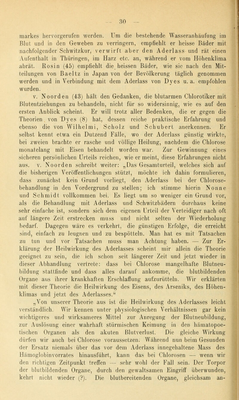 markes hervorgerufen werden. Um die bestehende Wasseranhäufung im Blut und in den Geweben zu verringern, empfiehlt er heisse Bäder mit nachfolgender Schwitzkur, verwirft aber den Aderlass und rät einen Aufenthalt in Thüringen, im Harz etc. an, während er vom Höhenklima abrät. Rosin (45) empfiehlt die heissen Bäder, wie sie nach den Mit- teilungen von Baeltz in Japan von der Bevölkerung täglich genommen werden und in Verbindung mit dem Aderlass von Dyes u.a. empfohlen wurden. v. Noorden (43) hält den Gedanken, die blutarmen Chlorotiker mit ßlutentziehungen zu behandeln, nicht für so widersinnig, wie es auf den ersten Anblick scheint. Er will trotz aller Bedenken, die er gegen die Theorien von Dyes (8) hat, dessen reiche praktische Erfahrung und ebenso die von Wilhelmi, Scholz und Schubert anerkennen. Er selbst kennt etwa ein Dutzend Fälle, wo der Aderlass günstig wirkte, bei zweien brachte er rasche und völlige Heilung, nachdem die Chlorose monatelang mit Eisen behandelt worden war. Zur Gewinnung eines sicheren persönlichen Urteils reichen, wie er meint, diese Erfahrungen nicht aus. v. Noorden schreibt weiter: „Das Gesamturteil, welches sich auf die bisherigen Veröffentlichungen stützt, möchte ich dahin formulieren, dass zunächst kein Grund vorliegt, den Aderlass bei der Chlorose- behandlung in den Vordergrund zu stellen; ich stimme hierin Nonne und Schmidt vollkommen bei. Es liegt um so weniger ein Grund vor, als die Behandlung mit Aderlass und Schwitzbädern durchaus keine sehr einfache ist, sondern sich dem eigenen Urteil der Verteidiger nach oft auf längere Zeit erstrecken muss und nicht selten der Wiederholung bedarf. Dagegen wäre es verkehrt, die günstigen Erfolge, die erreicht sind, einfach zu leugnen und zu bespötteln. Man hat es mit Tatsachen zu tun und vor Tatsachen muss man Achtung haben. — Zur Er- klärung der Heilwirkung des Aderlasses scheint mir allein die Theorie geeignet zu sein, die ich schon seit längerer Zeit und jetzt wieder in dieser Abhandlung vertrete: dass bei Chlorose mangelhafte Blutneu- bildung stattfinde und dass alles darauf ankomme, die blutbildenden Organe aus ihrer krankhaften Erschlaffung aufzurütteln. Wir erklärten mit dieser Theorie die Heilwirkung des Eisens, des Arseniks, des Höhen- klimas und jetzt des Aderlasses. „Von unserer Theorie aus ist die Heilwirkung des Aderlasses leicht verständlich. Wir kennen unter physiologischen Verhältnissen gar kein wichtigeres und wirksameres Mittel zur Anregung der Blutneubildung, zur Auslösung einer wahrhaft stürmischen Keimung in den hämatopoe- tischen Organen als den akuten Blutverlust. Die gleiche Wirkung dürfen wir auch bei Chlorose voraussetzen. Während nun beim Gesunden der Ersatz niemals über das vor dem Aderlass innegehaltene Mass des Hämoglobinvorrates hinausführt, kann das bei Chlorosen — wenn wir den richtigen Zeitpunkt treffen — sehr wohl der Fall sein. Der Torpor der blutbildenden Organe, durch den gewaltsamen Eingriff überwunden, kehrt nicht wieder (?). Die blutbereitenden Organe, gleichsam an-