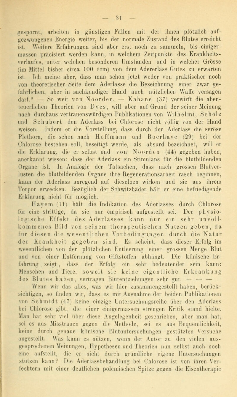 gespornt, arbeiten in günstigen Fällen mit der ihnen plötzlich auf- gezwungenen Energie weiter, bis der normale Zustand des Blutes erreicht ist. Weitere Erfahrungen sind aber erst noch zu sammeln, bis einiger- massen präcisiert werden kann, in welchem Zeitpunkte des Krankheits- verlaufes, unter welchen besonderen Umständen und in welcher Grösse (im Mittel bisher circa 100 ccm) von dem Adererlass Gutes zu erwarten ist. Ich meine aber, dass man schon jetzt weder von praktischer noch von theoretischer Seite dem Aderlasse die Bezeichnung einer zwar ge- fährlichen, aber in sachkundiger Hand auch nützlichen Waffe versagen darf. — So weit von Noorden. — Kahane (37) verwirft die aben- teuerlichen Theorien von Dyes, will aber auf Grund der seiner Meinung nach durchaus vertrauenswürdigen Publikationen von Wilhelmi, Scholz und Schubert den Aderlass bei Chlorose nicht völlig von der Hand weisen. Indem er die Vorstellung, dass durch den Aderlass die seröse Plethora, die schon nach Hoffmann und Boerhave (29) bei der Chlorose bestehen soll, beseitigt werde, als absurd bezeichnet, will er die Erklärung, die er selbst und von Noorden (44) gegeben haben, anerkannt wissen: dass der Aderlass ein Stimulans für die blutbildenden Organe ist. In Analogie der Tatsachen, dass nach grossen Blutver- lusten die blutbildenden Organe ihre Regenerationsarbeit rasch beginnen, kann der Aderlass anregend auf dieselben wirken und sie aus ihrem Torpor erwecken. Bezüglich der Schwitzbäder hält er eine befriedigende Erklärung nicht für möglich. Hayem (11) hält die Indikation des Aderlasses durch Chlorose für eine strittige, da sie nur empirisch aufgestellt sei. Der physio- logische Effekt des Aderlasses kann nur ein sehr unvoll- kommenes Bild von seinem therapeutischen Nutzen geben, da für diesen die wesentlichen Vorbedingungen durch die Natur der Krankheit gegeben sind. Es scheint, dass dieser Erfolg im wesentlichen von der plötzlichen Entleerung einer grossen Menge Blut und von einer Entfernung von Giftstoffen abhängt. Die klinische Er- fahrung zeigt, dass der Erfolg ein sehr bedeutender sein kann: Menschen und Tiere, soweit sie keine eigentliche Erkrankung des Blutes haben, vertragen Blutentziehungen sehr gut. — — — Wenn wir das alles, was wir hier zusammengestellt haben, berück- sichtigen, so finden wir, dass es mit Ausnahme der beiden Publikationen von Schmidt (47) keine einzige Untersuchungsreihe über den Aderlass bei Chlorose gibt, die einer einigermassen strengen Kritik stand hielte. Man hat sehr viel über diese Angelegenheit geschrieben, aber man hat, sei es aus Misstrauen gegen die Methode, sei es aus Bequemlichkeit, keine durch genaue klinische Blutuntersuchungen gestützten Versuche angestellt. Was kann es nützen, wenn der Autor zu den vielen aus- gesprochenen Meinungen, Hypothesen und Theorien nun selbst auch noch eine aufstellt, die er nicht durch gründliche eigene Untersuchungen stützen kann? Die Aderlassbehandlung bei Chlorose ist von ihren Ver- fechtern mit einer deutlichen polemischen Spitze gegen die Eisentherapie