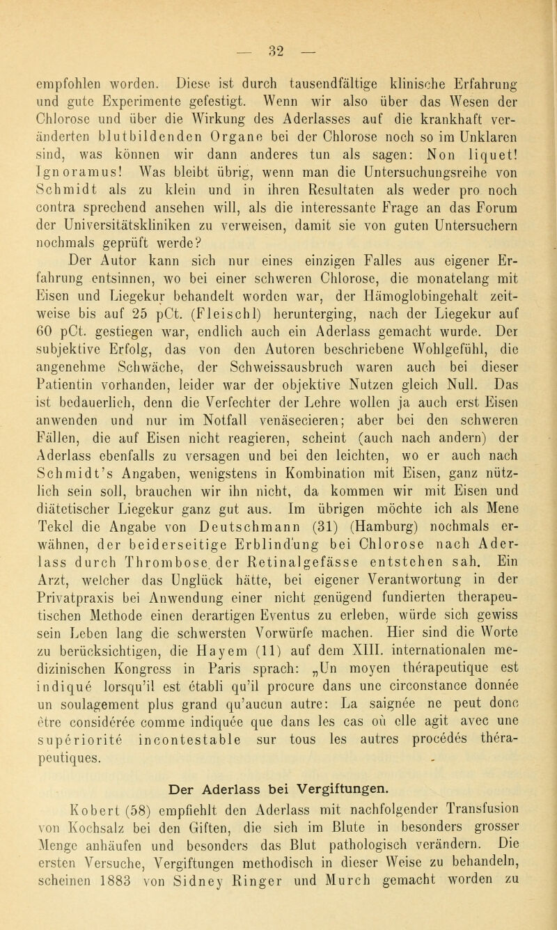 empfohlen worden. Diese ist durch tausendfältige klinische Erfahrung und gute Experimente gefestigt. Wenn wir also über das Wesen der Chlorose und über die Wirkung des Aderlasses auf die krankhaft ver- änderten blutbildenden Organe bei der Chlorose noch so im Unklaren sind, was können wir dann anderes tun als sagen: Non liquet! Ignoramus! Was bleibt übrig, wenn man die Untersuchungsreihe von Schmidt als zu klein und in ihren Resultaten als weder pro noch contra sprechend ansehen will, als die interessante Frage an das Forum der Universitätskliniken zu verweisen, damit sie von guten Untersuchern nochmals geprüft werde? Der Autor kann sich nur eines einzigen Falles aus eigener Er- fahrung entsinnen, wo bei einer schweren Chlorose, die monatelang mit Eisen und Liegekur behandelt worden war, der Hämoglobingehalt zeit- weise bis auf 25 pCt. (Fleischl) herunterging, nach der Liegekur auf 60 pCt. gestiegen wTar, endlich auch ein Aderlass gemacht wurde. Der subjektive Erfolg, das von den Autoren beschriebene Wohlgefühl, die angenehme Schwäche, der Schweissausbruch waren auch bei dieser Patientin vorhanden, leider war der objektive Nutzen gleich Null. Das ist bedauerlich, denn die Verfechter der Lehre wollen ja auch erst Eisen anwenden und nur im Notfall venäsecieren; aber bei den schweren Fällen, die auf Eisen nicht reagieren, scheint (auch nach andern) der Aderlass ebenfalls zu versagen und bei den leichten, wo er auch nach Schmidt's Angaben, wenigstens in Kombination mit Eisen, ganz nütz- lich sein soll, brauchen wir ihn nicht, da kommen wir mit Eisen und diätetischer Liegekur ganz gut aus. Im übrigen möchte ich als Mene Tekcl die Angabe von Deutschmann (31) (Hamburg) nochmals er- wähnen, der beiderseitige Erblindung bei Chlorose nach Ader- lass durch Thrombose, der Retinalgefässe entstehen sah. Ein Arzt, welcher das Unglück hätte, bei eigener Verantwortung in der Privatpraxis bei Anwendung einer nicht genügend fundierten therapeu- tischen Methode einen derartigen Eventus zu erleben, würde sich gewiss sein Leben lang die schwersten Vorwürfe machen. Hier sind die Worte zu berücksichtigen, die Hayem (11) auf dem XIII. internationalen me- dizinischen Kongress in Paris sprach: „Un moyen therapeutique est indique lorsqu'il est etabli qu'il procure dans une circonstance donnee un soulagement plus grand qu'aucun autre: La saignee ne peut donc etre consideree comme indiquee que dans les cas oü eile agit avec une superiorite incontestable sur tous les autres procedes thera- peutiques. Der Aderlass bei Vergiftungen. Robert (58) empfiehlt den Aderlass mit nachfolgender Transfusion von Kochsalz bei den Giften, die sich im Blute in besonders grosser Menge anhäufen und besonders das Blut pathologisch verändern. Die ersten Versuche, Vergiftungen methodisch in dieser Weise zu behandeln, scheinen 1883 von Sidney Ringer und Murch gemacht worden zu