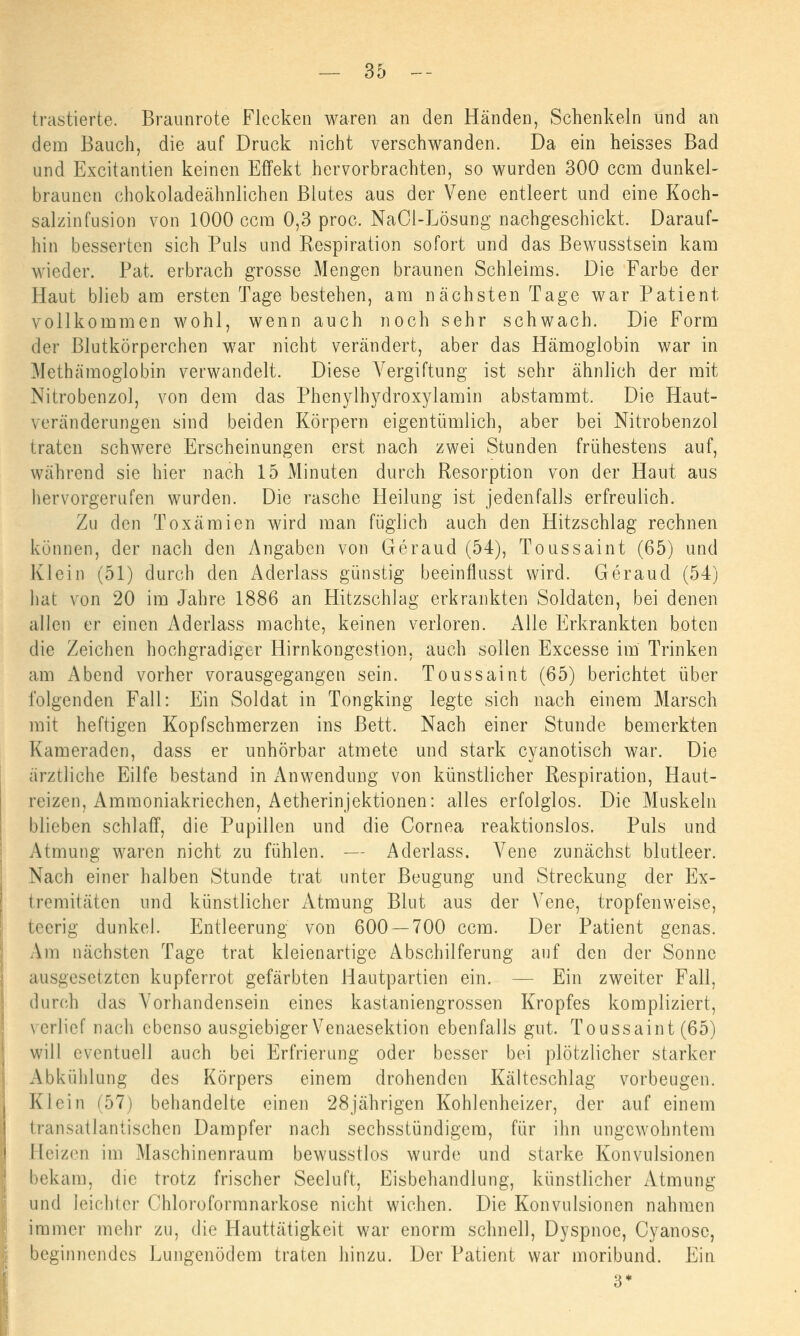 trastierte. Braunrote Flecken waren an den Händen, Schenkeln und an dem Bauch, die auf Druck nicht verschwanden. Da ein heisses Bad und Excitantien keinen Effekt hervorbrachten, so wurden 300 ccm dunkel- braunen chokoladeähnlichen Blutes aus der Vene entleert und eine Koch- salzinfusion von 1000 ccm 0,3 proc. NaOl-Lösung nachgeschickt. Darauf- hin besserten sich Puls und Eespiration sofort und das Bewusstsein kam wieder. Pat. erbrach grosse Mengen braunen Schleims. Die Farbe der Haut blieb am ersten Tage bestehen, am nächsten Tage war Patient vollkommen wohl, wenn auch noch sehr schwach. Die Form der Blutkörperchen war nicht verändert, aber das Hämoglobin war in Methämoglobin verwandelt. Diese Vergiftung ist sehr ähnlich der mit Nitrobenzol, von dem das Phenylhydroxylamin abstammt. Die Haut- veränderungen sind beiden Körpern eigentümlich, aber bei Nitrobenzol traten schwere Erscheinungen erst nach zwei Stunden frühestens auf, während sie hier nach 15 Minuten durch Resorption von der Haut aus hervorgerufen wurden. Die rasche Heilung ist jedenfalls erfreulich. Zu den Toxämien wird man füglich auch den Hitzschlag rechnen können, der nach den Angaben von Geraud (54), Toussaint (65) und Klein (51) durch den Aderlass günstig beeinflusst wird. Geraud (54) hat von 20 im Jahre 1886 an Hitzschlag erkrankten Soldaten, bei denen allen er einen Aderlass machte, keinen verloren. Alle Erkrankten boten die Zeichen hochgradiger Hirnkongestion, auch sollen Excesse im Trinken am Abend vorher vorausgegangen sein. Toussaint (65) berichtet über folgenden Fall: Ein Soldat in Tongking legte sich nach einem Marsch mit heftigen Kopfschmerzen ins Bett, Nach einer Stunde bemerkten Kameraden, dass er unhörbar atmete und stark cyanotisch war. Die ärztliche Eilfe bestand in Anwendung von künstlicher Respiration, Haut- reizen, Ammoniakriechen, Aetherinjektionen: alles erfolglos. Die Muskeln blieben schlaff, die Pupillen und die Cornea reaktionslos. Puls und Atmung waren nicht zu fühlen. — Aderlass. Vene zunächst blutleer. Nach einer halben Stunde trat unter Beugung und Streckung der Ex- tremitäten und künstlicher Atmung Blut aus der Vene, tropfenweise, teerig dunkel. Entleerung von 600 — 700 ccm. Der Patient genas. Am nächsten Tage trat kleienartige Abschilferung auf den der Sonne ausgesetzten kupferrot gefärbten Hautpartien ein. — Ein zweiter Fall, durch das Vorhandensein eines kastaniengrossen Kropfes kompliziert, verlief nach ebenso ausgiebiger Venaesektion ebenfalls gut. Toussaint (65) will eventuell auch bei Erfrierung oder besser bei plötzlicher starker Abkühlung des Körpers einem drohenden Kälteschlag vorbeugen. Klein (57) behandelte einen 28jährigen Kohlenheizer, der auf einem transatlantischen Dampfer nach sechsstündigem, für ihn ungewohntem Heizen im Maschinenraum bewusstlos wurde und starke Konvulsionen bekam, die trotz frischer Seeluft, Eisbehandlung, künstlicher Atmung und leichter Chloroforranarkose nicht wichen. Die Konvulsionen nahmen immer mehr zu, die Hauttätigkeit war enorm schnell, Dyspnoe, Cyanose, beginnendes Lungenödem traten hinzu. Der Patient war moribund. Ein 3*