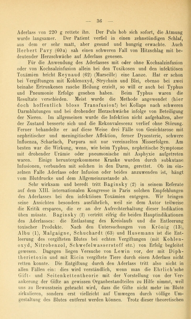 Aderlass von 220 g rettete ihn. Der Puls hob sich sofort, die Atmung wurde langsamer. Der Patient verfiel in einen zehnstündigen Schlaf, aus dem er sehr matt, aber gesund und hungrig erwachte. Auch Herbert Pavy (60a) sah einen schweren Fall von Hitzschlag mit be- deutender Herzschwäche auf Aderlass genesen. Für die Anwendung des Aderlasses mit oder ohne Kochsalzinfusion oder von Kochsalzinfusion allein bei den Toxikosen und den infektiösen Toxämien bricht Reynaud (62) (Marseille) eine Lanze. Hat er schon bei Vergiftungen mit Kohlenoxyd, Strychnin und Blei, ebenso bei zwei beinahe Ertrunkenen rasche Heilung erzielt, so will er auch bei Typhus und Pneumonie Erfolge gesehen haben. Beim Typhus waren die Resultate verschieden. Meist wurde die Methode angewendet (hier doch hoffentlich bloss Transfusion!) bei Kollaps nach schweren Darmblutungen und bei drohender Herzschwäche infolge von Beteiligung der Nieren. Im allgemeinen wurde die Infektion nicht aufgehalten, aber der Zustand besserte sich und die Rekonvalescenz verlief ohne Störung. Ferner behandelte er auf diese Weise drei Fälle von Gesichtsrose mit nephritischer und meningitischer Affektion, ferner Dysenterie, schwere Influenza, Scharlach, Purpura mit nur vereinzelten Misserfolgen. Am besten war die Wirkung, wenn, wie beim Typhus, nephritische Symptome mit drohender Urämie oder pneumonische mit Asphyxie aufgetreten waren. Einige heruntergekommene Kranke wurden durch subkutane Infusionen, verbunden mit solchen in den Darm, gerettet. Ob im ein- zelnen Falle Aderlass oder Infusion oder beides anzuwenden ist, hängt vom Blutdrucke und dem Allgemeinzustande ab. Sehr wirksam und beredt tritt Baginsky (2) in seinem Referate auf dem XIII. internationalen Kongresse in Paris solchen Empfehlungen des Aderlasses bei den infektiösen Toxämien entgegen. Wir bringen seine Ansichten besonders ausführlich, weil sie dem Autor teilweise die Kritik ersparen, die er an der Aufrechterhaltung dieser Indikation üben müsste. Baginsky (2) vertritt eifrig die beiden Hauptindikationen des Aderlasses: die Entlastung des Kreislaufs und die Entleerung toxischer Produkte. Nach den Untersuchungen von Krönig (13), Albu (1), Malgaigne, Schuchardt (63) und Husemann ist die Ent- leerung des vergifteten Blutes bei echten Vergiftungen (mit Kohlen- oxyd, Nitrobenzol, Schwefelwasserstoff etc.) von Erfolg begleitet gewesen. Dagegen liegen Versuche von Lewin vor, der mit Diph- therietoxin und mit Ricin vergiftete Tiere durch einen Aderlass nicht retten konnte. Die Entgiftung durch den Aderlass tritt also nicht in allen Fällen ein: dies wird verständlich, wenn man die Ehrl ich'sehe Gift- und Seitenkettentheorie mit der Vorstellung von der Ver- ankerung der Gifte an gewissen Organbestandteilen zu Hilfe nimmt, weil uns zu Bewusstsein gebracht wird, dass die Gifte nicht mehr im Blute zirkulieren, sondern erst vielleicht auf Umwegen durch völlige Um- gestaltung des Blutes entfernt werden können. Trotz dieser theoretischen