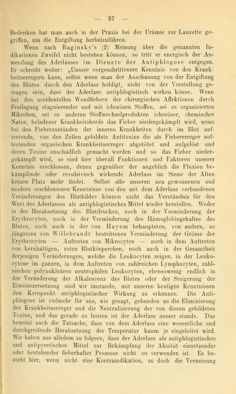 Bedenken hat man auch in der Praxis bei der Urämie zur Lanzette ge- griffen, um die Entgiftung herbeizuführen. Wenn nach Baginsky's (2) Meinung über die genannten In- dikationen Zweifel nicht bestehen können, so tritt er energisch der An- wendung des Aderlasses im Dienste der Antiphlogose entgegen. Er schreibt weiter: „Unsere vorgeschrittenere Kenntnis von den Krank- heitserregern kann, selbst wenn man der Anschauung von der Entgiftung des Blutes durch den Aderlass huldigt, nicht von der Vorstellung ge- tragen sein, dass der Aderlass antiphlogistisch wirken könne. Wenn bei den accidentellen Wundfiebern der chirurgischen Affektionen durch Freilegung stagnierender und mit ichorösen Stoffen, sei es organisierten Mikroben, sei es anderen Stoffwechselprodukten ichoröser, chemischer Natur, beladener Krankheitsherde das Fieber niedergekämpft wird, wenn bei den Fieberzuständen der inneren Krankheiten durch im Blut auf- tretende, von den Zellen gebildete Antitoxine die als Fiebererreger auf- tretenden organischen Krankheitserreger abgetötet und aufgelöst und deren Toxine unschädlich gemacht werden und so das Fieber nieder- gekämpft wird, so sind hier überall Funktionen und Faktoren unserer Kenntnis erschlossen, denen gegenüber der angeblich die Fluxion be- kämpfende oder revulsivisch wirkende Aderlass im Sinne der Alten keinen Platz mehr findet. Selbst alle unseren neu gewonnenen und modern erschlossenen Kenntnisse von den mit dem Aderlass verbundenen Veränderungen des Blutbildes können nicht das Verständnis für den Wert des Aderlasses als antiphlogistisches Mittel wieder herstellen. Weder in der Herabsetzung des Blutdruckes, noch in der Verminderung der Ervthrocyten, noch in der Verminderung des Hämoglobingehaltes des Blutes, noch auch in der von Hayem behaupteten, von andern, so jüngstens von Willebrandt bestrittenen Verminderung der Grösse der Erythrocyten — Auftreten von Mikrocyten — noch in dem Auftreten von kernhaltigen, roten Blutkörperchen, noch auch in der Gesamtheit derjenigen Abänderungen, welche die Leukocyten zeigen, in der Leuko- cytose im ganzen, in dem Auftreten von zahlreichen Lymphocyten, zahl- reichen polynukleären neutrophilen Leukocyten, ebensowenig endlich in der Veränderung der Alkalescenz des Blutes oder der Steigerung der Eiweisszersetzung sind wir imstande, mit unseren heutigen Kenntnissen den Kernpunkt antiphlogistischer Wirkung zu erkennen. Die Anti- phlogose ist vielmehr für uns, wie gesagt, gebunden an die Eliminierung der Krankheitserreger und die Neutralisierung der von diesen gebildeten Toxine, und das gerade zu leisten ist der Aderlass ausser stände. Das beweist auch die Tatsache, dass von dem Aderlass eine wesentliche und durchgreifende Herabsetzung der Temperatur kaum je eingeleitet wird. Wir haben aus alledem zu folgern, dass der Aderlass als antiphlogistisches und antipyretisches Mittel zur Bekämpfung der Akuität einsetzender oder bestehender fieberhafter Prozesse nicht zu verwenden ist. Es be- steht hier, wenn nicht eine Kontraindikation, so doch die Verneinung
