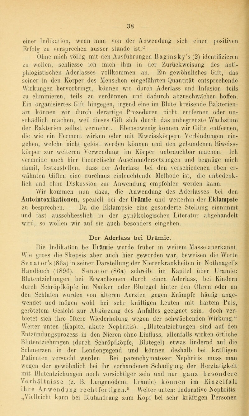 einer Indikation, wenn man von der Anwendung sich einen positiven Erfolg zu versprechen ausser stände ist. Ohne mich völlig mit den Ausführungen Baginsky's (2) identifizieren zu wollen, schliesse ich mich ihm in der Zurückweisung des anti- phlogistischen Aderlasses vollkommen an. Ein gewöhnliches Gift, das seiner in den Körper des Menschen eingeführten Quantität entsprechende Wirkungen hervorbringt, können wir durch Aderlass und Infusion teils zu eliminieren, teils zu verdünnen und dadurch abzuschwächen hoffen. Ein organisiertes Gift hingegen, irgend eine im Blute kreisende Bakterien- art können wir durch derartige Prozeduren nicht entfernen oder un- schädlich machen, weil dieses Gift sich durch das unbegrenzte Wachstum der Bakterien selbst vermehrt. Ebensowenig können wir Gifte entfernen, die wie ein Ferment wirken oder mit Eiweisskörpern Verbindungen ein- gehen, welche nicht gelöst werden können und den gebundenen Eiweiss- körper zur weiteren Verwendung im Körper unbrauchbar machen. Ich vermeide auch hier theoretische Auseinandersetzungen und begnüge mich damit, festzustellen, dass der Aderlass bei den verschiedenen oben er- wähnten Giften eine durchaus einleuchtende Methode ist, die unbedenk- lich und ohne Diskussion zur Anwendung empfohlen werden kann. Wir kommen nun dazu, die Anwendung des Aderlasses bei den Autointoxikationeii, speziell bei der Urämie und weiterhin der Eklampsie zu besprechen. — Da die Eklampsie eine gesonderte Stellung einnimmt und fast ausschliesslich in der gynäkologischen Literatur abgehandelt wird, so wollen wir auf sie auch besonders eingehen. Der Aderlass bei Urämie. Die Indikation bei Urämie wurde früher in weitem Masse anerkannt. Wie gross die Skepsis aber auch hier geworden war, beweisen die Worte Senator's (86a) in seiner Darstellung der Nierenkrankheiten in Nothnagel's Handbuch (1896). Senator (86a) schreibt im Kapitel über Urämie: Blutentziehungen bei Erwachsenen durch einen Aderlass, bei Kindern durch Schröpfköpfe im Nacken oder Blutegel hinter den Ohren oder an den Schläfen wurden von älteren Aerzten gegen Krämpfe häufig ange- wendet und mögen wohl bei sehr kräftigen Leuten mit hartem Puls, gerötetem Gesicht zur Abkürzung des Anfalles geeignet sein, doch ver- bietet sich ihre öftere Wiederholung wegen der schwächenden Wirkung. Weiter unten (Kapitel akute Nephritis): „Blutentziehungen sind auf den Entzündungsprozess in den Nieren ohne Einfluss, allenfalls wirken örtliche Blutentziehungen (durch Schröpfköpfe, Blutegel) etwas lindernd auf die Schmerzen in der Lendengegend und können deshalb bei kräftigen Patienten versucht werden. Bei parenchymatöser Nephritis muss man wegen der gewöhnlich bei ihr vorhandenen Schädigung der Herztätigkeit mit Blutentziehungen noch vorsichtiger sein und nur ganz besondere Verhältnisse (z. B. Lungenödem, Urämie) können im Einzelfall ihre Anwendung rechtfertigen. Weiter unten: Indurative Nephritis: „Vielleicht kann bei Blutandrang zum Kopf bei sehr kräftigen Personen