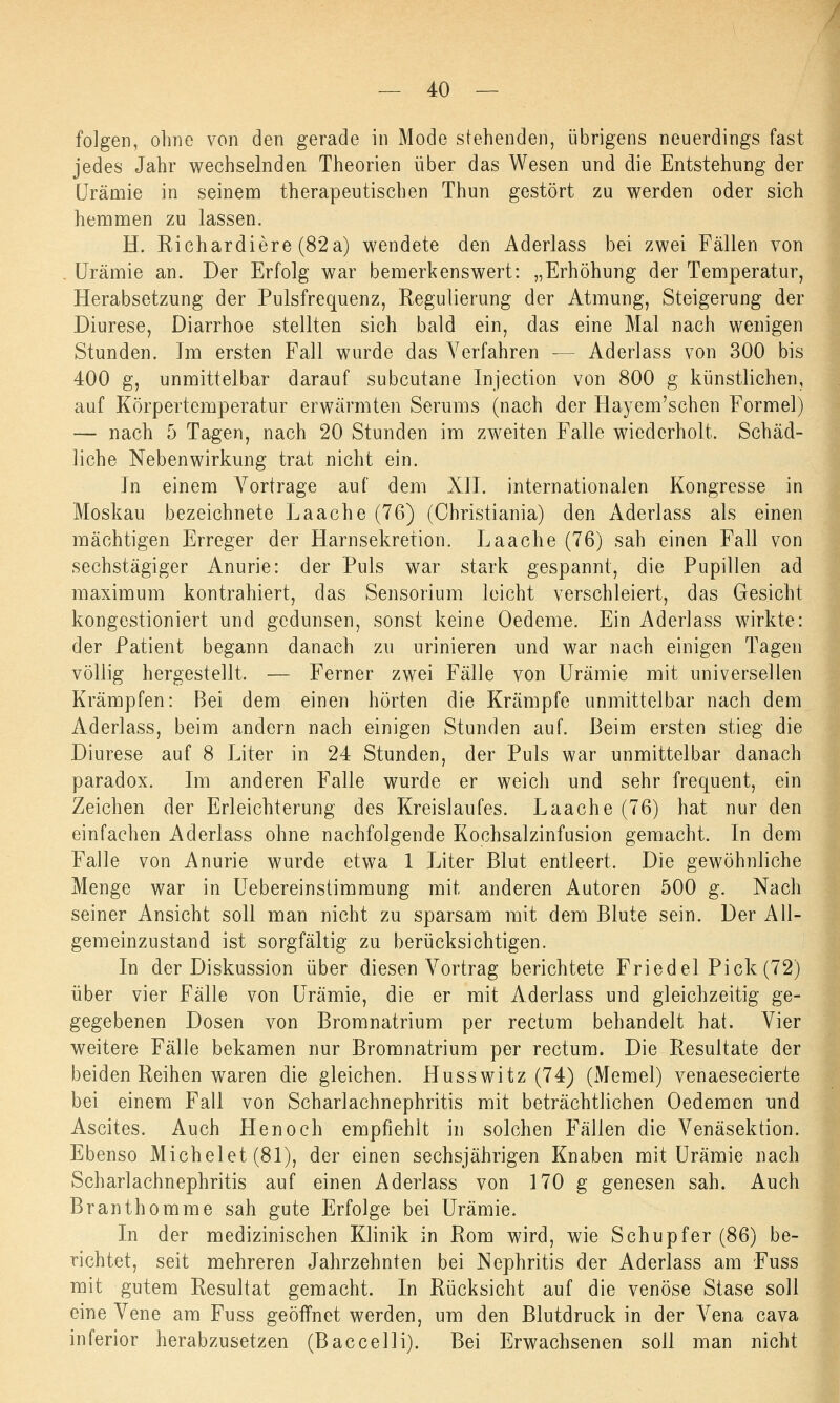 folgen, ohne von den gerade in Mode stehenden, übrigens neuerdings fast jedes Jahr wechselnden Theorien über das Wesen und die Entstehung der Urämie in seinem therapeutischen Thun gestört zu werden oder sich hemmen zu lassen. H. Richardiere (82a) wendete den Aderlass bei zwei Fällen von Urämie an. Der Erfolg war bemerkenswert: „Erhöhung der Temperatur, Herabsetzung der Pulsfrequenz, Regulierung der Atmung, Steigerung der Diurese, Diarrhoe stellten sich bald ein, das eine Mal nach wenigen Stunden. Jm ersten Fall wurde das Verfahren — Aderlass von 300 bis 400 g, unmittelbar darauf subcutane Injection von 800 g künstlichen, auf Körpertemperatur erwärmten Serums (nach der Hayem'schen Formel) — nach 5 Tagen, nach 20 Stunden im zweiten Falle wiederholt. Schäd- liche Nebenwirkung trat nicht ein. In einem Vortrage auf dem XII. internationalen Kongresse in Moskau bezeichnete Laache (76) (Christiania) den Aderlass als einen mächtigen Erreger der Harnsekretion. Laache (76) sah einen Fall von sechstägiger Anurie: der Puls war stark gespannt, die Pupillen ad maximum kontrahiert, das Sensorium leicht verschleiert, das Gesicht kongestioniert und gedunsen, sonst keine Oedeme. Ein Aderlass wirkte: der Patient begann danach zu urinieren und war nach einigen Tagen völlig hergestellt. — Ferner zwei Fälle von Urämie mit universellen Krämpfen: Bei dem einen hörten die Krämpfe unmittelbar nach dem Aderlass, beim andern nach einigen Stunden auf. Beim ersten stieg die Diurese auf 8 Liter in 24 Stunden, der Puls war unmittelbar danach paradox. Im anderen Falle wurde er weich und sehr frequent, ein Zeichen der Erleichterung des Kreislaufes. Laache (76) hat nur den einfachen Aderlass ohne nachfolgende Kochsalzinfusion gemacht. In dem Falle von Anurie wurde etwa 1 Liter Blut entleert. Die gewöhnliche Menge war in Uebereinstimmung mit anderen Autoren 500 g. Nach seiner Ansicht soll man nicht zu sparsam mit dem Blute sein. Der All- gemeinzustand ist sorgfältig zu berücksichtigen. In der Diskussion über diesen Vortrag berichtete Friedet Pick (72) über vier Fälle von Urämie, die er mit Aderlass und gleichzeitig ge- gegebenen Dosen von Bromnatrium per rectum behandelt hat. Vier weitere Fälle bekamen nur Bromnatrium per rectum. Die Resultate der beiden Reihen waren die gleichen. Husswitz (74) (Memel) venaesecierte bei einem Fall von Scharlachnephritis mit beträchtlichen Oedemen und Ascites. Auch Henoch empfiehlt in solchen Fällen die Venäsektion. Ebenso Michelet (81), der einen sechsjährigen Knaben mit Urämie nach Scharlachnephritis auf einen Aderlass von 170 g genesen sah. Auch Branthomme sah gute Erfolge bei Urämie. In der medizinischen Klinik in Rom wird, wie Schupf er (86) be- richtet, seit mehreren Jahrzehnten bei Nephritis der Aderlass am Fuss mit gutem Resultat gemacht. In Rücksicht auf die venöse Stase soll eine Vene am Fuss geöffnet werden, um den Blutdruck in der Vena cava inferior herabzusetzen (Baccelli). Bei Erwachsenen soll man nicht