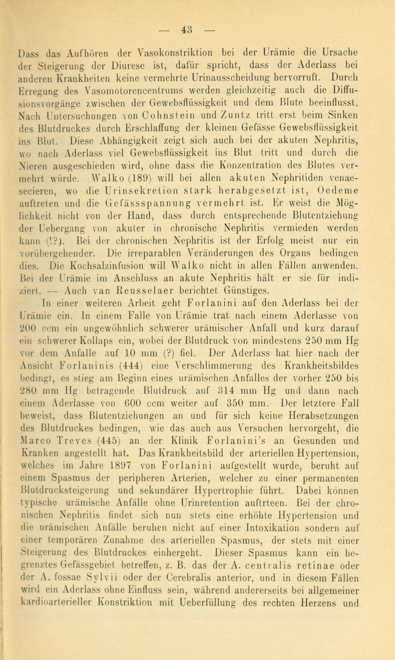 Dass das Aufhören der Vasokonstriktion bei der Urämie die Ursache der Steigerung der Diuresc ist, dafür spricht, dass der Aderlass bei anderen Krankheiten keine vermehrte Urinausscheidung hervorruft. Durch Erregung des Vasomotorencentrums werden gleichzeitig auch die Diffu- sionsvorgänge zwischen der Gewebsflüssigkeit und dem Blute beeinflusst. Nach Untersuchungen von Cohnstein und Zuntz tritt erst beim Sinken des Blutdruckes durch Erschlaffung der kleinen Gefässe Gewebsflüssigkeit ins Blut. Diese Abhängigkeit zeigt sich auch bei der akuten Nephritis, wo nach Aderlass viel Gewebsflüssigkeit ins Blut tritt und durch die Nieren ausgeschieden wird, ohne dass die Konzentration des Blutes ver- mehrt würde. Walko (189) will bei allen akuten Nephritiden venae- secieren, wo die Urinsekretion stark herabgesetzt ist, Oedeme auftreten und die Gcfässspannung vermehrt ist. Er weist die Mög- lichkeit nicht von der Hand, dass durch entsprechende Blutentziehung der Uebergang von akuter in chronische Nephritis vermieden werden kann (!•?). Bei der chronischen Nephritis ist der Erfolg meist nur ein vorübergehender. Die irreparablen Veränderungen des Organs bedingen dies. Die Kochsalzinfusion will Walko nicht in allen Fällen anwenden. Bei der Urämie im Anschluss an akute Nephritis hält er sie für indi- ziert. — Auch van Keusselaer berichtet Günstiges. In einer weiteren Arbeit geht Forlanini auf den Aderlass bei der Urämie ein. In einem Falle von Urämie trat nach einem Aderlasse von 200 com ein ungewöhnlich schwerer urämischer Anfall und kurz darauf ein schwerer Kollaps ein, wobei der Blutdruck von mindestens 250 mm Hg vor dem Anfalle auf 10 mm (?) fiel. Der Aderlass hat hier nach der Ansicht Forlaninis (444) eine Verschlimmerung des Krankheitsbildes bedingt, es stieg am Beginn eines urämischen Anfalles der vorher 250 bis 280 mm Hg betragende Blutdruck auf 314 mm Hg und dann nach einem Aderlasse von 600 cem weiter auf 350 mm. Der letztere Fall beweist, dass Blutentziehungen an und für sich keine Herabsetzungen des Blutdruckes bedingen, wie das auch aus Versuchen hervorgeht, die Marco Treves (445) an der Klinik Forlanini's an Gesunden und Kranken angestellt hat. Das Krankheitsbild der arteriellen Hypertension, welches im Jahre 1897 von Forlanini aufgestellt wurde, beruht auf einem Spasmus der peripheren Arterien, welcher zu einer permanenten Blutdrucksteigeiung und sekundärer Hypertrophie führt. Dabei können typische urämische Anfälle ohne Urinretention auftrteen. Bei der chro- nischen Nephritis findet sich nun stets eine erhöhte Hypertension und die urämischen Anfälle beruhen nicht auf einer Intoxikation sondern auf einer temporären Zunahme des arteriellen Spasmus, der stets mit einer Steigerung des Blutdruckes einhergeht. Dieser Spasmus kann ein be- grenztes Gefässgebiet betreffen, z. B. das der A. centralis retinae oder der A. fossae Sylvii oder der Cerebralis anterior, und in diesem Fällen wird ein Aderlass ohne Einfluss sein, während andererseits bei allgemeiner kardioarterieller Konstriktion mit Ueberfüllung des rechten Herzens und