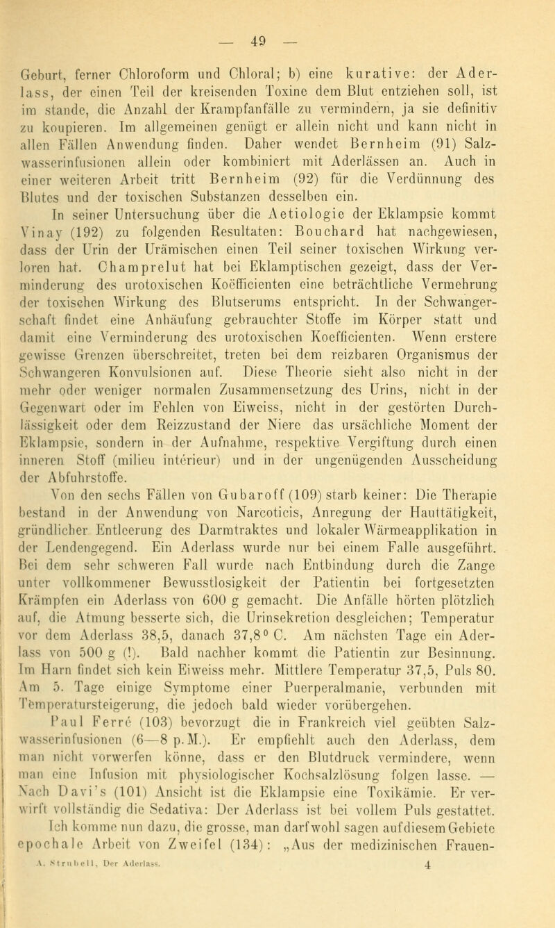 Gebart, ferner Chloroform und Chloral; b) eine kurative: der Ader- lass, der einen Teil der kreisenden Toxine dem Blut entziehen soll, ist im stände, die Anzahl der Krampfanfälle zu vermindern, ja sie definitiv zu koupieren. Im allgemeinen genügt er allein nicht und kann nicht in allen Fcällen Anwendung finden. Daher wendet Bern heim (91) Salz- wasserinfusionen allein oder kombiniert mit Aderlässen an. Auch in einer weiteren Arbeit tritt Bernheim (92) für die Verdünnung des Blutes und der toxischen Substanzen desselben ein. In seiner Untersuchung über die Aetiologie der Eklampsie kommt Vinay (192) zu folgenden Resultaten: Bouchard hat nachgewiesen, dass der Urin der Urämischen einen Teil seiner toxischen Wirkung ver- loren hat. Ohamprelut hat bei Eklamptischen gezeigt, dass der Ver- minderung des urotoxischen Koefficienten eine beträchtliche Vermehrung der toxischen Wirkung des Blutserums entspricht. In der Schwanger- schaft findet eine Anhäufung gebrauchter Stoffe im Körper statt und damit eine Verminderung des urotoxischen Koefficienten. Wenn erstere gewisse Grenzen überschreitet, treten bei dem reizbaren Organismus der Schwangeren Konvulsionen auf. Diese Theorie sieht also nicht in der mehr oder weniger normalen Zusammensetzung des Urins, nicht in der Gegenwart oder im Fehlen von Eiweiss, nicht in der gestörten Durch- lässigkeit oder dem Reizzustand der Niere das ursächliche Moment der Eklampsie, sondern in der Aufnahme, respektive Vergiftung durch einen inneren Stoff (milieu interieur) und in der ungenügenden Ausscheidung der Abfuhrstoffe. Von den sechs Fällen von Gubaroff (109) starb keiner: Die Therapie bestand in der Anwendung von Narcoticis, Anregung der Hauttätigkeit, gründlicher Entleerung des Darmtraktes und lokaler Wärmeapplikation in der Lendengegend. Ein Aderlass wurde nur bei einem Falle ausgeführt. Bei dem sehr schweren Fall wurde nach Entbindung durch die Zange unter vollkommener Bewusstlosigkeit der Patientin bei fortgesetzten Krämpfen ein Aderlass von 600 g gemacht. Die Anfälle hörten plötzlich auf, die Atmung besserte sich, die Urinsekretion desgleichen; Temperatur vor dem Aderlass 38,5, danach 37,8° C. Am nächsten Tage ein Ader- lass von 500 g (!). Bald nachher kommt die Patientin zur Besinnung. Im Harn findet sich kein Eiweiss mehr. Mittlere Temperatur 37,5, Puls 80. Am 5. Tage einige Symptome einer Puerperalmanie, verbunden mit Temperatursteigerung, die jedoch bald wieder vorübergehen. Paul Ferre (103) bevorzugt die in Frankreich viel geübten Salz- wasserin Fusionen (6—8 p.M.). Er empfiehlt auch den Aderlass, dem mau nicht vorwerfen könne, dass er den Blutdruck vermindere, wenn mau eine Infusion mit physiologischer Kochsalzlösung folgen lasse. — Nach Davi's (101) Ansicht ist die Eklampsie eine Toxikämie. Er ver- wirft vollständig die Sedativa: Der Aderlass ist bei vollem Puls gestattet. [ch komme nun dazu, die grosse, man darf wohl sagen auf diesem Gebiete epochale Arbeit von Zweifel (134): „Aus der medizinischen Frauen- \. Sl ru bell, Der Aderlass. 4.