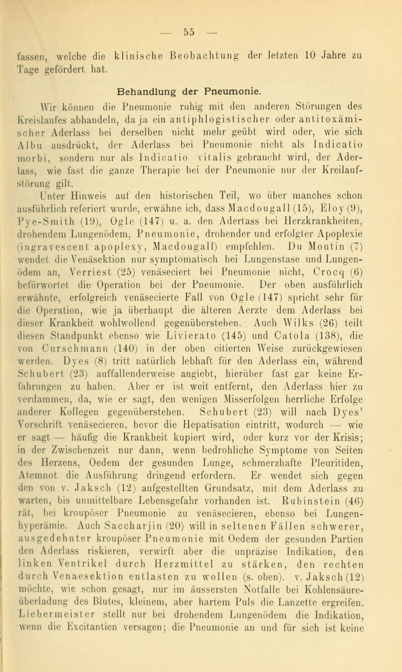 fassen, welche die klinische Beobachtung der letzten 10 Jahre zu Tage gefördert hat. Behandlung der Pneumonie. Wir können die Pneumonie ruhig mit den anderen Störungen des Kreislaufes abhandeln, da ja ein antiphlogistischer oder antitoxämi- scher Aclerlass bei derselben nicht mehr geübt wird oder, wie sich Albu ausdrückt, der Aderlass bei Pneumonie nicht als Indicatio morbi, sondern nur als Indicatio vitalis gebraucht wird, der Ader- lass, wie fast die ganze Therapie bei der Pneumonie nur der Kreilauf- störung gilt. Unter Hinweis auf den historischen Teil, wo über manches schon ausführlich referiert wurde, erwähne ich, dass Macdougall (15), Eloy(9), Pye-Smith (19), ögle (147) u. a. den Adertass bei Herzkrankheiten, drohendem Lungenödem, Pneumonie, drohender und erfolgter Apoplexie (ingravescent apoplexy, Macdougall) empfehlen. Du Moutin (7) wendet die Venäsektion nur symptomatisch bei Lungenstase und Lungen- ödem an, Verriest (25) venäseciert bei Pneumonie nicht, Crocq (6) befürwortet die Operation bei der Pneumonie. Der oben ausführlich erwähnte, erfolgreich venäsecierte Fall von Ogle (147) spricht sehr für die Operation, wie ja überhaupt die älteren Aerzte dem Aderlass bei dieser Krankheit wohlwollend gegenüberstehen. Auch Wilks (26) teilt diesen Standpunkt ebenso wie Livierato (145) und Oatola (138), die von Curschmann (140) in der oben citierten Weise zurückgewiesen werden. Dyes (8) tritt natürlich lebhaft für den Aderlass ein, während Schubert (23) auffallenderweise angiebt, hierüber fast gar keine Er- fahrungen zu haben. Aber er ist weit entfernt, den Aderlass hier zu verdammen, da, wie er sagt, den wenigen Misserfolgen herrliche Erfolge anderer Kollegen gegenüberstehen. Schubert (23) will nach Dyes' Vorschrift venäsecieren, bevor die Hepatisation eintritt, wodurch — wie er sagt— häufig die Krankheit kupiert wird, oder kurz vor der Krisis; in der Zwischenzeit nur dann, wenn bedrohliche Symptome von Seiten des Herzens, Oedem der gesunden Lunge, schmerzhafte Pleuritiden, Atemnot die Ausführung dringend erfordern. Er wendet sich gegen den von v. Jaksch (12) aufgestellten Grundsatz, mit dem Aderlass zu warten, bis unmittelbare Lebensgefahr vorhanden ist. Rubinstein (46) rät, bei kroupöser Pneumonie zu venäsecieren, ebenso bei Lungen- hyperämie. Auch Saccharjin (20) will in seltenen Fällen schwerer, ausgedehnter kroupöser Pneumonie mit Oedem der gesunden Partien den Aderlass riskieren, verwirft aber die unpräzise Indikation, den linken Ventrikel durch Herzmittel zu stärken, den rechten durch Venaesektion entlasten zu wollen (s. oben), v. Jaksch (12) möchte, wie schon gesagt, nur im äussersten Notfälle bei Kohlensäure- überladung des Blutes, kleinem, aber hartem Puls die Lanzette ergreifen. Liebermeister stellt nur bei drohendem Lungenödem die Indikation, wenn die Excitantien versagen; die Pneumonie an und für sich ist keine