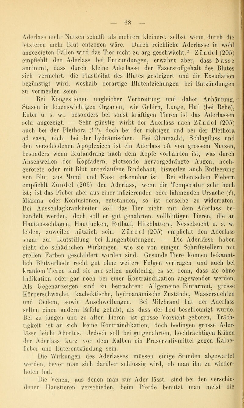 Aderlass mehr Nutzen schafft als mehrere kleinere, selbst wenn durch die letzteren mehr Blut entzogen wäre. Durch reichliche Aderlässe in wohl angezeigten Fällen wird das Tier nicht zu arg geschwächt, Zündel (205) empfiehlt den Aderlass bei Entzündungen, erwähnt aber, dass Nasse annimmt, dass durch kleine Aderlässe der Faserstoffgehalt des Blutes sich vermehrt, die Plasticität des Blutes gesteigert und die Exsudation begünstigt wird, weshalb derartige Blutentziehungen bei Entzündungen zu vermeiden seien. Bei Kongestionen ungleicher Verbreitung und daher Anhäufung, Stasen in lebenswichtigen Organen, wie Gehirn, Lunge, Huf (bei Rehe), Euter u. s. w., besonders bei sonst kräftigen Tieren ist das Aderlassen sehr angezeigt. — Sehr günstig wirkt der Aderlass nach Zündel (205) auch bei der Plethora (! ?), doch bei der richtigen und bei der Plethora ad vasa, nicht bei der hydrämischen. Bei Ohnmacht, Schlagfluss und den verschiedenen Apoplexieen ist ein Aderlass oft von grossem Nutzen, besonders wenn Blutandrang nach dem Kopfe vorhanden ist, was durch Anschwellen der Kopfadern, glotzende hervorgedrängte Augen, hoch- gerötete oder mit Blut unterlaufene Bindehaut, bisweilen auch Entleerung von Blut aus Mund und Nase erkennbar ist. Bei sthenischen Fiebern empfiehlt Zündel (205) den Aderlass, wenn die Temperatur sehr hoch ist; ist das Fieber aber aus einer infizierenden oder lähmenden Ursache (?), Miasma oder Kontusionen, entstanden, so ist derselbe zu widerraten. Bei Ausschlagkrankheiten soll das Tier nicht mit dem Aderlass be- handelt werden, doch soll er gut genährten, vollblütigen Tieren, die an Hautausschlägen, Hautjucken, Rotlauf, Hitzblattern, Nesselsucht u. s. w. leiden, zuweilen nützlich sein. Zündel (205) empfiehlt den Aderlass sogar zur Blutstillung bei Lungenblutungen. — Die Aderlässe haben nicht die schädlichen Wirkungen, wie sie von einigen Schriftstellern mit grellen Farben geschildert worden sind. Gesunde Tiere können bekannt- lich Blutverluste recht gut ohne weitere Folgen vertragen und auch bei kranken Tieren sind sie nur selten nachteilig, es sei denn, dass sie ohne Indikation oder gar noch bei einer Kontraindikation angewendet werden. Als Gegenanzeigen sind zu betrachten: Allgemeine Blutarmut, grosse Körperschwäche, kachektische, hydroanämische Zustände, Wassersuchten und Oedem, sowie Anschwellungen. Bei Milzbrand hat der Aderlass selten einen andern Erfolg gehabt, als dass der Tod beschleunigt wurde. Bei zu jungen und zu alten Tieren ist grosse Vorsicht geboten, Träch- tigkeit ist an sich keine Kontraindikation, doch bedingen grosse Ader- lässe leicht Abortus. Jedoch soll bei gutgenährten, hochträchtigen Kühen der Aderlass kurz vor dem Kalben ein Präservativmittel gegen Kalbe- fieber und Euterentzündung sein. Die Wirkungen des Aderlasses müssen einige Stunden abgewartet werden, bevor man sich darüber schlüssig wird, ob man ihn zu wieder- holen hat. Die Venen, aus denen man zur Ader lässt, sind bei den verschie- denen Haustieren verschieden, beim Pferde benützt man meist die