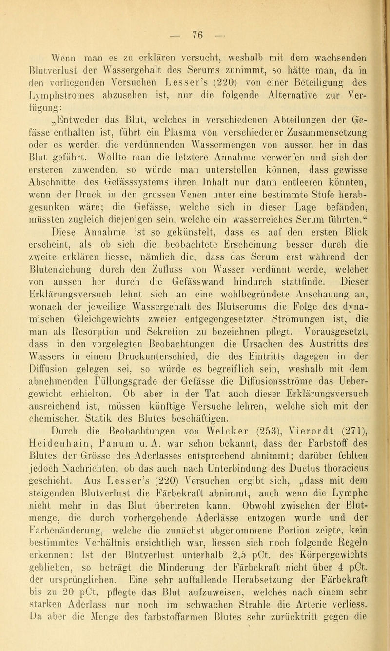 Wenn man es zu erklären versucht, weshalb mit dem wachsenden Blutverlust der Wassergehalt des Serums zunimmt, so hätte man, da in den vorliegenden Versuchen L es ser's (220) von einer Beteiligung des Lymphstromes abzusehen ist, nur die folgende Alternative zur Ver- fügung: „Entweder das Blut, welches in verschiedenen Abteilungen der Ge- fässe enthalten ist, führt ein Plasma von verschiedener Zusammensetzung oder es werden die verdünnenden Wassermengen von aussen her in das Blut geführt. Wollte man die letztere Annahme verwerfen und sich der ersteren zuwenden, so würde man unterstellen können, dass gewisse Abschnitte des Gefässsystems ihren Inhalt nur dann entleeren könnten, wenn der Druck in den grossen Venen unter eine bestimmte Stufe herab- gesunken wäre; die Gefässe, welche sich in dieser Lage befänden, müssten zugleich diejenigen sein, welche ein wasserreiches Serum führten. Diese Annahme ist so gekünstelt, dass es auf den ersten Blick erscheint, als ob sich die beobachtete Erscheinung besser durch die zweite erklären liesse, nämlich die, dass das Serum erst während der Blutenziehung durch den Zufluss von Wasser verdünnt werde, welcher von aussen her durch die Gefässwand hindurch stattfinde. Dieser Erklärungsversuch lehnt sich an eine wohlbegründete Anschauung an, wonach der jeweilige Wassergehalt des Blutserums die Folge des dyna- mischen Gleichgewichts zweier entgegengesetzter Strömungen ist, die man als Resorption und Sekretion zu bezeichnen pflegt. Vorausgesetzt, dass in den vorgelegten Beobachtungen die Ursachen des Austritts des Wassers in einem Druckunterschied, die des Eintritts dagegen in der Diffusion gelegen sei, so würde es begreiflich sein, weshalb mit dem abnehmenden Füllungsgrade der Gefässe die Diffusionsströme das Ueber- gewicht erhielten. Ob aber in der Tat auch dieser Erklärungsversuch ausreichend ist, müssen künftige Versuche lehren, welche sich mit der chemischen Statik des Blutes beschäftigen. Durch die Beobachtungen von Welcker (253), Vierordt (271), Heidenhain, Panum u. A. war schon bekannt, dass der Farbstoff des Blutes der Grösse des Aderlasses entsprechend abnimmt; darüber fehlten jedoch Nachrichten, ob das auch nach Unterbindung des Ductus thoracicus geschieht. Aus L es s er's (220) Versuchen ergibt sich, „dass mit dem steigenden Blutverlust die Färbekraft abnimmt, auch wenn die Lymphe nicht mehr in das Blut übertreten kann. ObwTohl zwischen der Blut- menge, die durch vorhergehende Aderlässe entzogen wurde und der Farbenänderung, welche die zunächst abgenommene Portion zeigte, kein bestimmtes Verhältnis ersichtlich war, Hessen sich noch folgende Regeln erkennen: Ist der Blutverlust unterhalb 2,5 pCt. des Körpergewichts geblieben, so beträgt die Minderung der Färbekraft nicht über 4 pCt. der ursprünglichen. Eine sehr auffallende Herabsetzung der Färbekraft bis zu 20 pCt. pflegte das Blut aufzuweisen, welches nach einem sehr starken Aderlass nur noch im schwachen Strahle die Arterie verliess. Da aber die Menge des farbstoffarmen Blutes sehr zurücktritt gegen die
