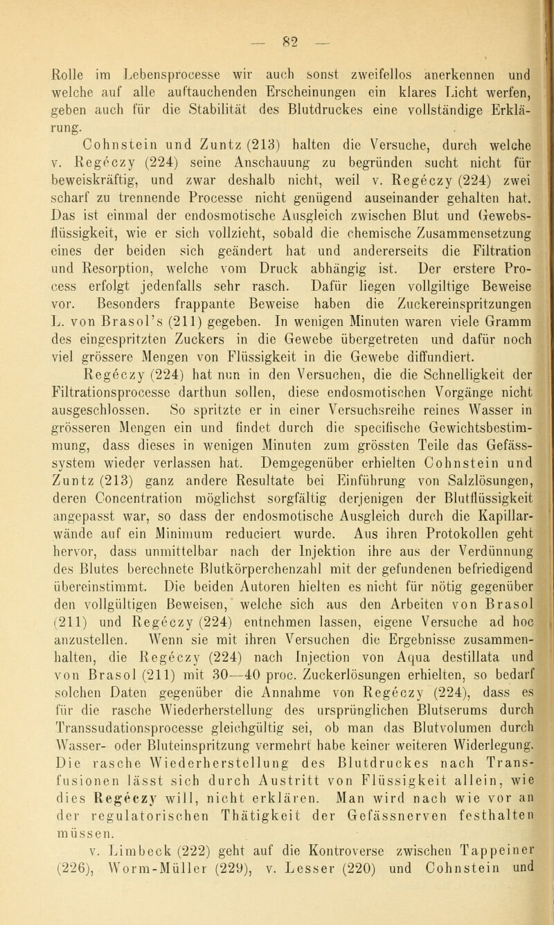Rolle im Lebensprocesse wir auch sonst zweifellos anerkennen und welche auf alle auftauchenden Erscheinungen ein klares Licht werfen, geben auch für die Stabilität des Blutdruckes eine vollständige Erklä- rung. Cohnstein und Zuntz (213) halten die Versuche, durch welche v. Regeczy (224) seine Anschauung zu begründen sucht nicht für beweiskräftig, und zwar deshalb nicht, weil v. Regeczy (224) zwei scharf zu trennende Processe nicht genügend auseinander gehalten hat. Das ist einmal der endosmotische Ausgleich zwischen Blut und Gewebs- flüssigkeit, wie er sich vollzieht, sobald die chemische Zusammensetzung eines der beiden sich geändert hat und andererseits die Filtration und Resorption, welche vom Druck abhängig ist. Der erstere Pro- cess erfolgt jedenfalls sehr rasch. Dafür liegen vollgiltige Beweise vor. Besonders frappante Beweise haben die Zuckereinspritzungen L. von Brasol's (211) gegeben. In wenigen Minuten waren viele Gramm des eingespritzten Zuckers in die Gewebe übergetreten und dafür noch viel grössere Mengen von Flüssigkeit in die Gewebe diffundiert. Regeczy (224) hat nun in den Versuchen, die die Schnelligkeit der Filtrationsprocesse darthun sollen, diese endosmotischen Vorgänge nicht ausgeschlossen. So spritzte er in einer Versuchsreihe reines Wasser in grösseren Mengen ein und findet durch die specifische Gewichtsbestim- mung, dass dieses in wenigen Minuten zum grössten Teile das Gefäss- system wieder verlassen hat. Demgegenüber erhielten Cohnstein und Zuntz (213) ganz andere Resultate bei Einführung von Salzlösungen, deren Concentration möglichst sorgfältig derjenigen der Blutflüssigkeit angepasst war, so dass der endosmotische Ausgleich durch die Kapillar- wände auf ein Minimum reduciert wurde. Aus ihren Protokollen geht hervor, dass unmittelbar nach der Injektion ihre aus der Verdünnung des Blutes berechnete Blutkörperchenzahl mit der gefundenen befriedigend übereinstimmt. Die beiden Autoren hielten es nicht für nötig gegenüber den vollgültigen Beweisen, welche sich aus den Arbeiten von Brasol (211) und Regeczy (224) entnehmen lassen, eigene Versuche ad hoc anzustellen. Wenn sie mit ihren Versuchen die Ergebnisse zusammen- halten, die Regeczy (224) nach Injection von Aqua destillata und von Brasol (211) mit 30—40 proc. Zuckerlösungen erhielten, so bedarf solchen Daten gegenüber die Annahme von Regeczy (224), dass es für die rasche Wiederherstellung des ursprünglichen Blutserums durch Transsudationsprocesse gleichgültig sei, ob man das Blutvolumen durch Wasser- oder Bluteinspritzung vermehrt habe keiner weiteren Widerlegung. Die rasche Wiederherstellung des Blutdruckes nach Trans- fusionen lässt sich durch Austritt von Flüssigkeit allein, wie dies Regeczy will, nicht erklären. Man wird nach wie vor an der regulatorischen Thätigkeit der Gefässnerven festhalten müssen. v. Limbeck (222) geht auf die Kontroverse zwischen Tappeiner (226), Worm-Müller (229), v. Lesser (220) und Cohnstein und