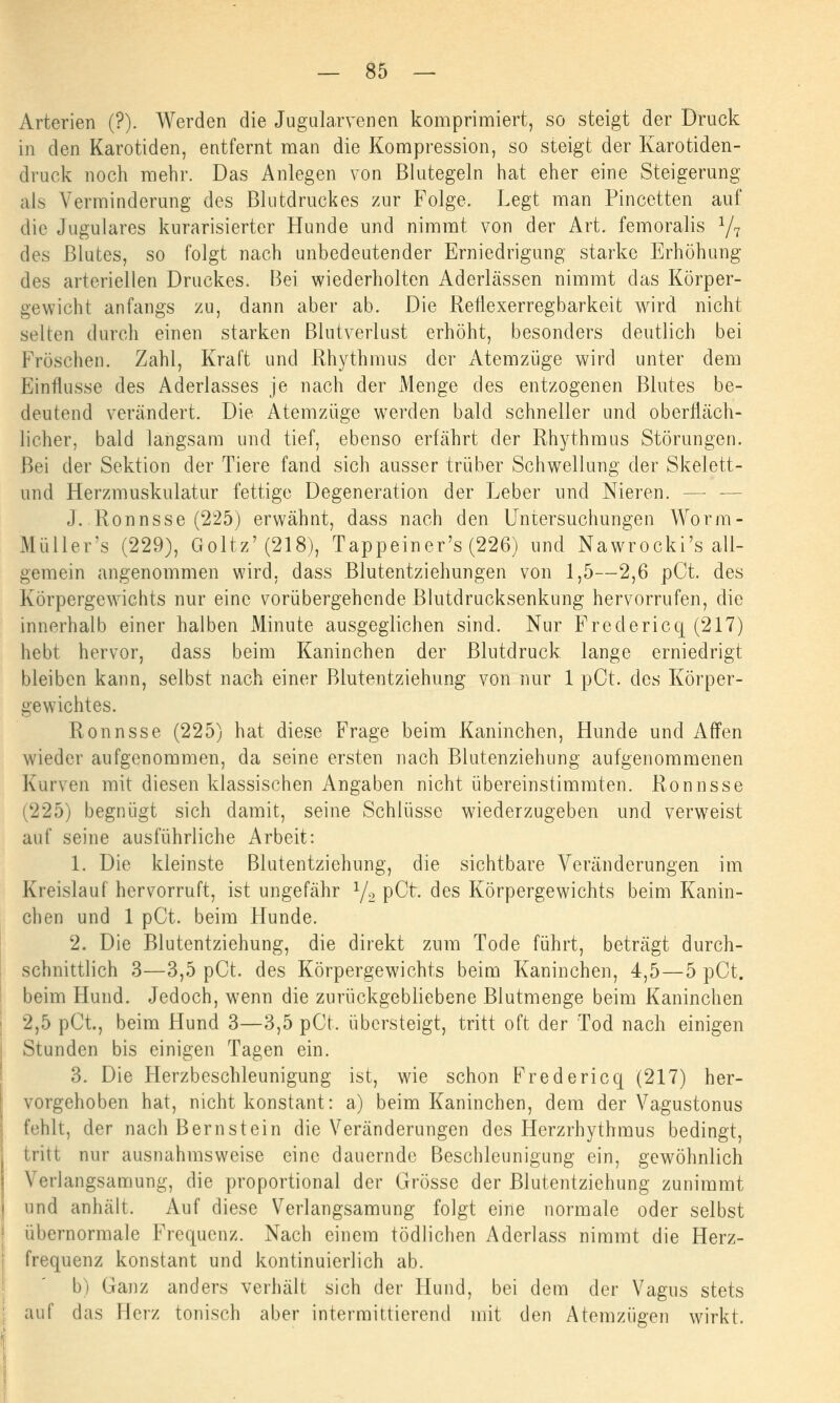 Arterien (?). Werden die Jugularvenen komprimiert, so steigt der Druck in den Karotiden, entfernt man die Kompression, so steigt der Karotiden- druck noch mehr. Das Anlegen von Blutegeln hat eher eine Steigerung als Verminderung des Blutdruckes zur Folge. Legt man Pincetten auf die Jugulares kurarisierter Hunde und nimmt von der Art. femoralis 1/1 des Blutes, so folgt nach unbedeutender Erniedrigung starke Erhöhung des arteriellen Druckes. Bei wiederholten Aderlässen nimmt das Körper- gewicht anfangs zu, dann aber ab. Die Reflexerregbarkeit wird nicht selten durch einen starken Blutverlust erhöht, besonders deutlich bei Fröschen. Zahl, Kraft und Rhythmus der Atemzüge wird unter dem Einflüsse des Aderlasses je nach der Menge des entzogenen Blutes be- deutend verändert. Die Atemzüge werden bald schneller und oberfläch- licher, bald langsam und tief, ebenso erfährt der Rhythmus Störungen. Bei der Sektion der Tiere fand sich ausser trüber Schwellung der Skelett- und Herzmuskulatur fettige Degeneration der Leber und Nieren. — - J. Ronnsse (225) erwähnt, dass nach den Untersuchungen Worm- Müller's (229), Goltz* (218), Tappeiner's (226) und Nawrocki's all- gemein angenommen wird, dass Blutentziehungen von 1,5—2,6 pCt. des Körpergewichts nur eine vorübergehende Blutdrucksenkung hervorrufen, die innerhalb einer halben xMinute ausgeglichen sind. Nur Fredericq (217) hebt hervor, dass beim Kaninchen der Blutdruck lange erniedrigt bleiben kann, selbst nach einer Blutentziehung von nur 1 pCt. des Körper- gewichtes. Ronnsse (225) hat diese Frage beim Kaninchen, Hunde und Affen wieder aufgenommen, da seine ersten nach Blutenziehung aufgenommenen Kurven mit diesen klassischen Angaben nicht übereinstimmten. Ronnsse (225) begnügt sich damit, seine Schlüsse wiederzugeben und verwaist auf seine ausführliche Arbeit: 1. Die kleinste Blutentziehung, die sichtbare Veränderungen im Kreislauf hervorruft, ist ungefähr 1/2 pCt. des Körpergewichts beim Kanin- chen und 1 pCt. beim Hunde. 2. Die Blutentziehung, die direkt zum Tode führt, beträgt durch- schnittlich 3—3,5 pCt. des Körpergewichts beim Kaninchen, 4,5—5 pCt. beim Hund. Jedoch, wenn die zurückgebliebene Blutmenge beim Kaninchen 2,5 pCt, beim Hund 3—3,5 pCt. übersteigt, tritt oft der Tod nach einigen Stunden bis einigen Tagen ein. 3. Die Herzbeschleunigung ist, wie schon Fredericq (217) her- vorgehoben hat, nicht konstant: a) beim Kaninchen, dem der Vagustonus fehlt, der nach Bernstein die Veränderungen des Herzrhythmus bedingt, tritt nur ausnahmsweise eine dauernde Beschleunigung ein, gewöhnlich Verlangsamung, die proportional der Grösse der Blutentziehung zunimmt und anhält. Auf diese Verlangsamung folgt eine normale oder selbst übernormale Frequenz. Nach einem tödlichen Aderlass nimmt die Herz- frequenz konstant und kontinuierlich ab. b) Ganz anders verhält sich der Hund, bei dem der Vagus stets auf das Herz tonisch aber intermittierend mit den Atemzügen wirkt.
