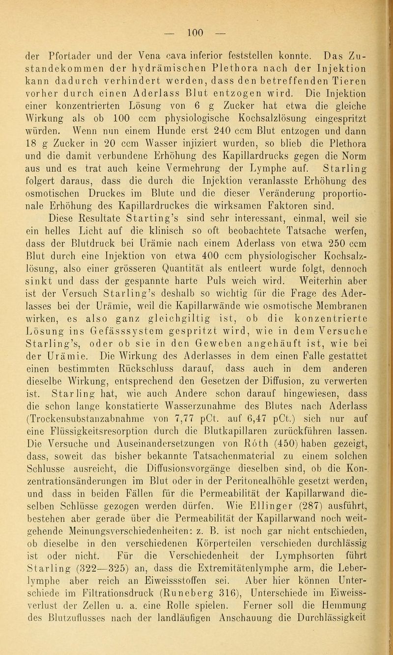 der Pfortader und der Vena cava inferior feststellen konnte. Das Zu- standekommen der hydrämischen Plethora nach der Injektion kann dadurch verhindert werden, dass den betreffenden Tieren vorher durch einen Aderlass Blut entzogen wird. Die Injektion einer konzentrierten Lösung von 6 g Zucker hat etwa die gleiche Wirkung als ob 100 ccm physiologische Kochsalzlösung eingespritzt würden. Wenn nun einem Hunde erst 240 ccm Blut entzogen und dann 18 g Zucker in 20 ccm Wasser injiziert wurden, so blieb die Plethora und die damit verbundene Erhöhung des Kapillardrucks gegen die Norm aus und es trat auch keine Vermehrung der Lymphe auf. Starling folgert daraus, dass die durch die Injektion veranlasste Erhöhung des osmotischen Druckes im Blute und die dieser Veränderung proportio- nale Erhöhung des Kapillardruckes die wirksamen Faktoren sind. Diese Resultate Starting's sind sehr interessant, einmal, weil sie ein helles Licht auf die klinisch so oft beobachtete Tatsache werfen, dass der Blutdruck bei Urämie nach einem Aderlass von etwa 250 ccm Blut durch eine Injektion von etwa 400 ccm physiologischer Kochsalz- lösung, also einer grösseren Quantität als entleert wurde folgt, dennoch sinkt und dass der gespannte harte Puls weich wird. Weiterhin aber ist der Versuch Starling's deshalb so wichtig für die Frage des Ader- lasses bei der Urämie, weil die Kapillarwände wie osmotische Membranen wirken, es also ganz gleichgiltig ist, ob die konzentrierte Lösung ins Gefässsystem gespritzt wird, wie in dem Versuche Starling's, oder ob sie in den Geweben angehäuft ist, wie bei der Urämie. Die Wirkung des Aderlasses in dem einen Falle gestattet einen bestimmten Rückschluss darauf, dass auch in dem anderen dieselbe Wirkung, entsprechend den Gesetzen der Diffusion, zu verwerten ist. Starling hat, wie auch Andere schon darauf hingewiesen, dass die schon lange konstatierte Wasserzunahme des Blutes nach Aderlass (Trockensubstanzabnahme von 7,77 pCt. auf 6,47 pCt.) sich nur auf eine Flüssigkeitsresorption durch die ßlutkapillaren zurückführen lassen. Die Versuche und Auseinandersetzungen von Roth (450) haben gezeigt, dass, soweit das bisher bekannte Tatsachenmaterial zu einem solchen Schlüsse ausreicht, die Diffusionsvorgänge dieselben sind, ob die Kon- zentrationsänderungen im Blut oder in der Peritonealhöhle gesetzt werden, und dass in beiden Fällen für die Permeabilität der Kapillarwand die- selben Schlüsse gezogen werden dürfen. Wie Ellinger (287) ausführt, bestehen aber gerade über die Permeabilität der Kapillarwand noch weit- gehende Meinungsverschiedenheiten: z. B. ist noch gar nicht entschieden, ob dieselbe in den verschiedenen Körperteilen verschieden durchlässig ist oder nicht. Für die Verschiedenheit der Lymphsorten führt Starling (322—325) an, dass die Extremitätenlymphe arm, die Leber- lymphe aber reich an Eiweissstoffen sei. Aber hier können Unter- schiede im Filtrationsdruck (Runeberg 316), Unterschiede im Eiweiss- verlust der Zellen u. a. eine Rolle spielen. Ferner soll die Hemmung des Blutzuflusses nach der landläufigen Anschauung die Durchlässigkeit