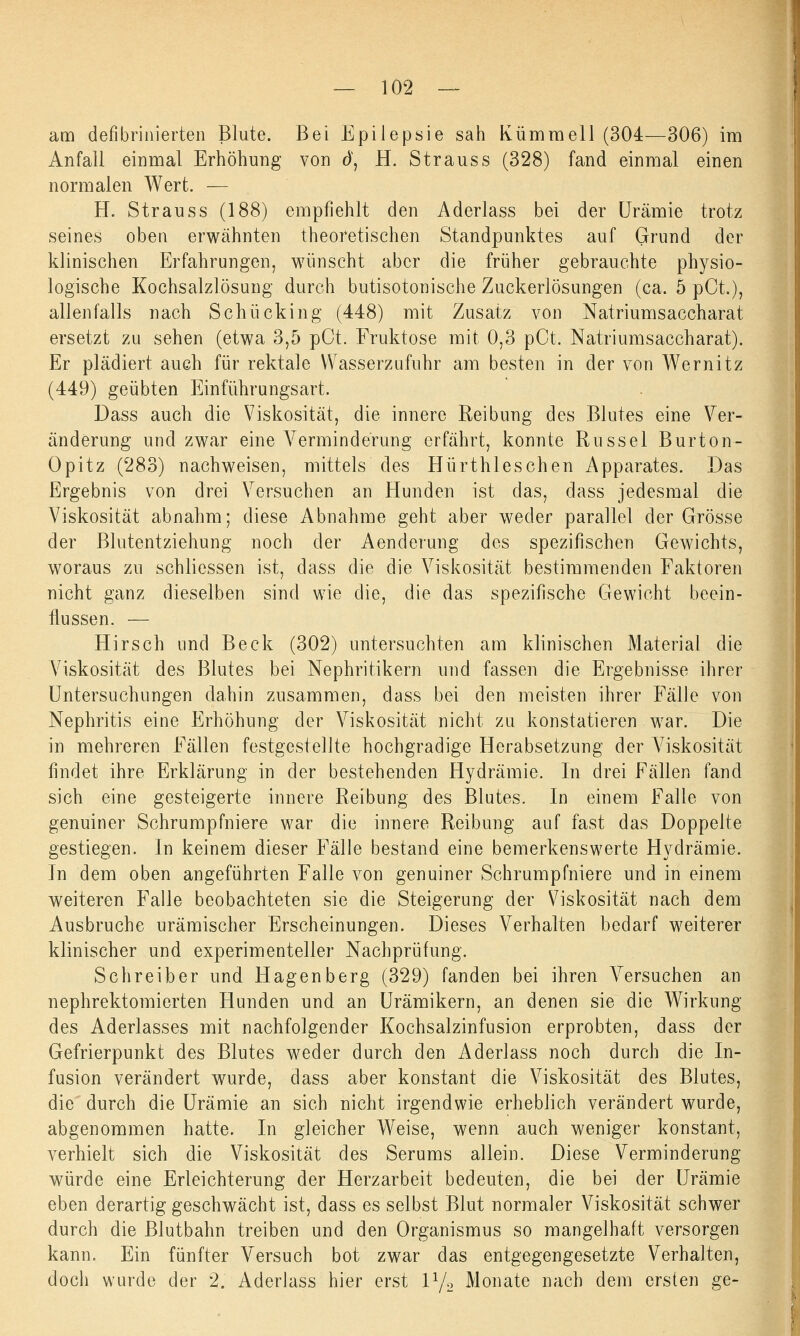 am defibrinierten Blute. Bei Epilepsie sah Kümmell (304—306) im Anfall einmal Erhöhung von d, H. Strauss (328) fand einmal einen normalen Wert. — H. Strauss (188) empfiehlt den Aderlass bei der Urämie trotz seines oben erwähnten theoretischen Standpunktes auf Grund der klinischen Erfahrungen, wünscht aber die früher gebrauchte physio- logische Kochsalzlösung durch butisotonische Zuckerlösungen (ca. 5 pCt.), allenfalls nach Schücking (448) mit Zusatz von Natriumsaccharat ersetzt zu sehen (etwa 3,5 pCt. Fruktose mit 0,3 pCt. Natriumsaccharat). Er plädiert auch für rektale Wasserzufuhr am besten in der von Wernitz (449) geübten Einführungsart. Dass auch die Viskosität, die innere Reibung des Blutes eine Ver- änderung und zwar eine Verminderung erfährt, konnte Rüssel Burton- Opitz (283) nachweisen, mittels des Hürthleschen Apparates. Das Ergebnis von drei Versuchen an Hunden ist das, dass jedesmal die Viskosität abnahm; diese Abnahme geht aber weder parallel der Grösse der Blutentziehung noch der Aenderung des spezifischen Gewichts, woraus zu schliessen ist, dass die die Viskosität bestimmenden Faktoren nicht ganz dieselben sind wie die, die das spezifische Gewicht beein- flussen. — Hirsch und Beck (302) untersuchten am klinischen Material die Viskosität des Blutes bei Nephritikern und fassen die Ergebnisse ihrer Untersuchungen dahin zusammen, dass bei den meisten ihrer Fälle von Nephritis eine Erhöhung der Viskosität nicht zu konstatieren war. Die in mehreren Fällen festgestellte hochgradige Herabsetzung der Viskosität findet ihre Erklärung in der bestehenden Hydrämie. In drei Fällen fand sich eine gesteigerte innere Reibung des Blutes. In einem Falle von genuiner Schrumpfniere war die innere Reibung auf fast das Doppelte gestiegen. In keinem dieser Fälle bestand eine bemerkenswerte Hydrämie. In dem oben angeführten Falle von genuiner Schrumpfniere und in einem weiteren Falle beobachteten sie die Steigerung der Viskosität nach dem Ausbruche urämischer Erscheinungen. Dieses Verhalten bedarf weiterer klinischer und experimenteller Nachprüfung. Schreiber und Hagenberg (329) fanden bei ihren Ansuchen an nephrektomierten Hunden und an Urämikern, an denen sie die Wirkung des Aderlasses mit nachfolgender Kochsalzinfusion erprobten, dass der Gefrierpunkt des Blutes weder durch den Aderlass noch durch die In- fusion verändert wurde, dass aber konstant die Viskosität des Blutes, die' durch die Urämie an sich nicht irgendwie erheblich verändert wurde, abgenommen hatte. In gleicher Weise, wenn auch weniger konstant, verhielt sich die Viskosität des Serums allein. Diese Verminderung würde eine Erleichterung der Herzarbeit bedeuten, die bei der Urämie eben derartig geschwächt ist, dass es selbst Blut normaler Viskosität schwer durch die Blutbahn treiben und den Organismus so mangelhaft versorgen kann. Ein fünfter Versuch bot zwar das entgegengesetzte Verhalten, doch wurde der 2. Aderlass hier erst l1/2 Monate nach dem ersten ge-