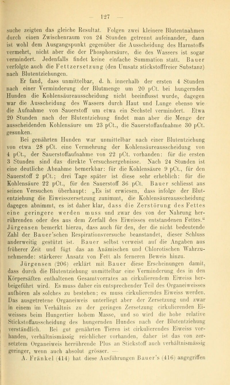 suche zeigten das gleiche Resultat. Folgen zwei kleinere Blutentnahmen durch einen Zwischenraum von 24 Stunden getrennt aufeinander, dann ist wohl dem Ausgangspunkt gegenüber die Ausscheidung des Harnstoffs vermehrt, nicht aber die der Phosphorsäure, die des Wassers ist sogar vermindert. Jedenfalls findet keine einfache Summation statt. Bauer verfolgte auch die Fettzersetzung (den Umsatz stickstofffreier Substanz) nach Blutentziehungen. Er fand, dass unmittelbar, d. h. innerhalb der ersten 4 Stunden nach einer Verminderung der Blutmenge um 20 pCt. bei hungernden Hunden die Kohlensäureausscheidung nicht beeinflusst wurde, dagegen war die Ausscheidung des Wassers durch Haut und Lunge ebenso wie die Aufnahme von Sauerstoff um etwa ein Sechstel vermindert. Etwa 20 Stunden nach der Blutentziehung findet man aber die Menge der ausscheidenden Kohlensäure um 23 pCt., die Sauerstoffaufnahme 30 pCt. gesunken. Bei genährten Hunden war unmittelbar nach einer Blutentziehung von etwa 28 pCt. eine Vermehrung der Kohlensäureausscheidung von 4 pCt, der Sau erst offauf nähme von 22 pCt. vorhanden: für die ersten 3 Stunden sind das direkte A7ersuchsergebnisse. Nach 24 Stunden ist eine deutliche Abnahme bemerkbar: für die Kohlensäure 9 pCt., für den Sauerstoff 2 pCt.; drei Tage später ist diese sehr erheblich: für die Kohlensäure 22 pCt., für den Sauerstoff 36 pCt. Bauer schliesst aus seinen Versuchen überhaupt: „Es ist erwiesen, dass infolge der Blut- entziehung die Eiweisszersetzung zunimmt, die Kohlensäureausscheidung dagegen abnimmt, es ist daher klar, dass die Zerstörung des Fettes eine geringere werden muss und zwar des von der Nahrung her- rührenden oder des aus dem Zerfall des Eiweisses entstandenen Fettes. Jürgensen bemerkt hierzu, dass auch für den, der die nicht bedeutende Zahl der Bau er'sehen Respirations versuche beanstandet, dieser Schluss anderweitig gestützt ist. Bauer selbst verweist auf die Angaben aus früherer Zeit und fügt das an Anämischen und Chlorotischen Wahrzu- nehmende: stärkerer Ansatz von Fett als ferneren Beweis hinzu. Jürgensen (206) erklärt mit Bauer diese Erscheinungen damit, dass durch die Blutentziehung unmittelbar eine Verminderung des in den Körpersäften enthaltenen Gesamtvorrates an cirkulierendem Eiweiss her- beigeführt wird. Es muss daher ein entsprechender Teil des Organeiweisses aufhören als solches zu bestehen: es muss cirkulierendes Eiweiss werden. Das ausgetretene Organeiweis unterliegt aber der Zersetzung und zwar in einem im Verhältnis zu der geringen Zersetzung cirkulicrenden Ei- weisses beim Hungertier hohem Masse, und so wird die hohe relative Stickstoffausscheidung des hungernden Flundes nach der Blutentziehung verständlich. Bei gut genährten Tieren ist cirkulierendes Eiweiss vor- handen, verhältnismässig reichlicher vorhanden, daher ist das von zer- setztem Organeiweis herrührende Plus an Stickstoff auch verhältnismässig geringer, wenn auch absolut grösser. — A. Franke! (414) hat diese Ausführungen Bauer's (416; angegriffen