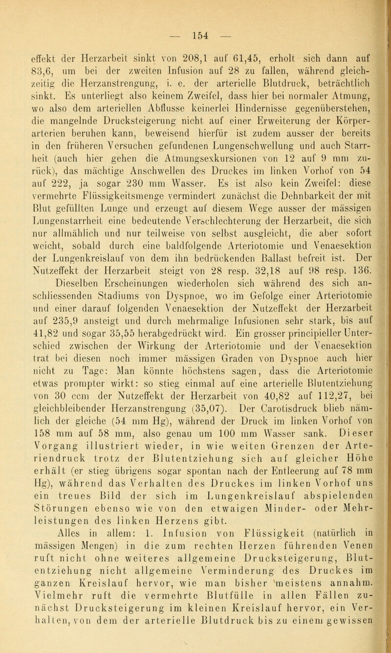 effekt der Herzarbeit sinkt von 208,1 auf 61,45, erholt sich dann auf 83,6, um bei der zweiten Infusion auf 28 zu fallen, während gleich- zeitig die Herzanstrengung, i. e. der arterielle Blutdruck, beträchtlich sinkt. Es unterliegt also keinem Zweifel, dass hier bei normaler Atmung, wo also dem arteriellen Abflüsse keinerlei Hindernisse gegenüberstehen, die mangelnde Drucksteigerung nicht auf einer Erweiterung der Körper- arterien beruhen kann, beweisend hierfür ist zudem ausser der bereits in den früheren Versuchen gefundenen Lungenschwellung und auch Starr- heit (auch hier gehen die Atmungsexkursionen von 12 auf 9 mm zu- rück), das mächtige Anschwellen des Druckes im linken Vorhof von 54 auf 222, ja sogar 230 mm Wasser. Es ist also kein Zweifel: diese vermehrte Flüssigkeitsmenge vermindert zunächst die Dehnbarkeit der mit Blut gefüllten Lunge und erzeugt auf diesem Wege ausser der massigen Lungenstarrheit eine bedeutende Verschlechterung der Herzarbeit, die sich nur allmählich und nur teilweise von selbst ausgleicht, die aber sofort weicht, sobald durch eine baldfolgende Arteriotomie und Venaesektion der Lungenkreislauf von dem ihn bedrückenden Ballast befreit ist. Der Nutzeffekt der Herzarbeit steigt von 28 resp. 32,18 auf 98 resp. 136. Dieselben Erscheinungen wiederholen sich während des sich an- schliessenden Stadiums von Dyspnoe, wo im Gefolge einer Arteriotomie und einer darauf folgenden Venaesektion der Nutzeffekt der Herzarbeit auf 235,9 ansteigt und durch mehrmalige Infusionen sehr stark, bis auf 41,82 und sogar 35,55 herabgedrückt wird. Ein grosser principieller Unter- schied zwischen der Wirkung der Arteriotomie und der Venaesektion trat bei diesen noch immer massigen Graden von Dyspnoe auch hier nicht zu Tage: Man könnte höchstens sagen, dass die Arteriotomie etwas prompter wirkt: so stieg einmal auf eine arterielle Blutentziehung von 30 ccm der Nutzeffekt der Herzarbeit von 40,82 auf 112,27, bei gleichbleibender Herzanstrengung (35,07). Der Carotisdruck blieb näm- lich der gleiche (54 mm Hg), während der Druck im linken Vorhof von 158 mm auf 58 mm, also genau um 100 mm Wasser sank. Dieser Vorgang illustriert wieder, in wie weiten Grenzen der Arte- riendruck trotz der Blutentziehung sich auf gleicher Höhe erhält (er stieg übrigens sogar spontan nach der Entleerung auf 78 mm Hg), während das Verhalten des Druckes im linken Vorhof uns ein treues Bild der sich im Lungenkreislauf abspielenden Störungen ebenso wie von den etwaigen Minder- oder Mehr- leistungen des linken Herzens gibt. Alles in allem: 1. Infusion von Flüssigkeit (natürlich in massigen Mengen) in die zum rechten Herzen führenden Venen ruft nicht ohne weiteres allgemeine Drucksteigerung, Blut- entziehung nicht allgemeine Verminderung des Druckes im ganzen Kreislauf hervor, wie man bisher meistens annahm. Vielmehr ruft die vermehrte Blutfülle in allen Fällen zu- nächst Drucksteigerung im kleinen Kreislauf hervor, ein Ver- halten, von dem der arterielle Blutdruck bis zu einem gewissen